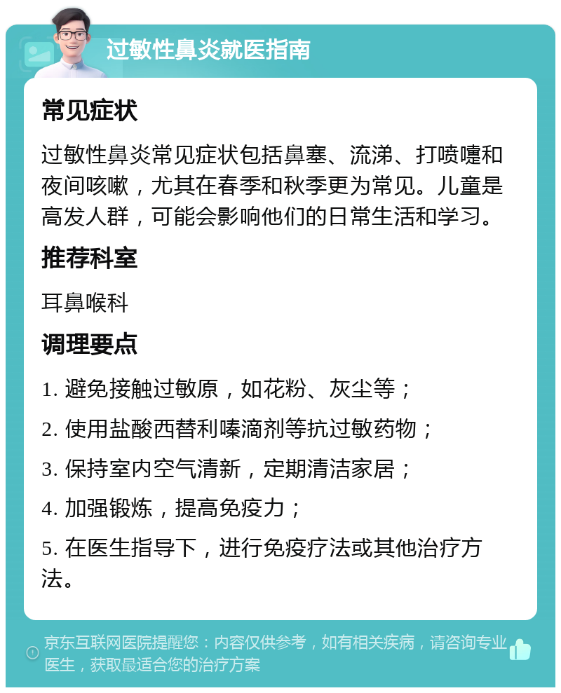 过敏性鼻炎就医指南 常见症状 过敏性鼻炎常见症状包括鼻塞、流涕、打喷嚏和夜间咳嗽，尤其在春季和秋季更为常见。儿童是高发人群，可能会影响他们的日常生活和学习。 推荐科室 耳鼻喉科 调理要点 1. 避免接触过敏原，如花粉、灰尘等； 2. 使用盐酸西替利嗪滴剂等抗过敏药物； 3. 保持室内空气清新，定期清洁家居； 4. 加强锻炼，提高免疫力； 5. 在医生指导下，进行免疫疗法或其他治疗方法。