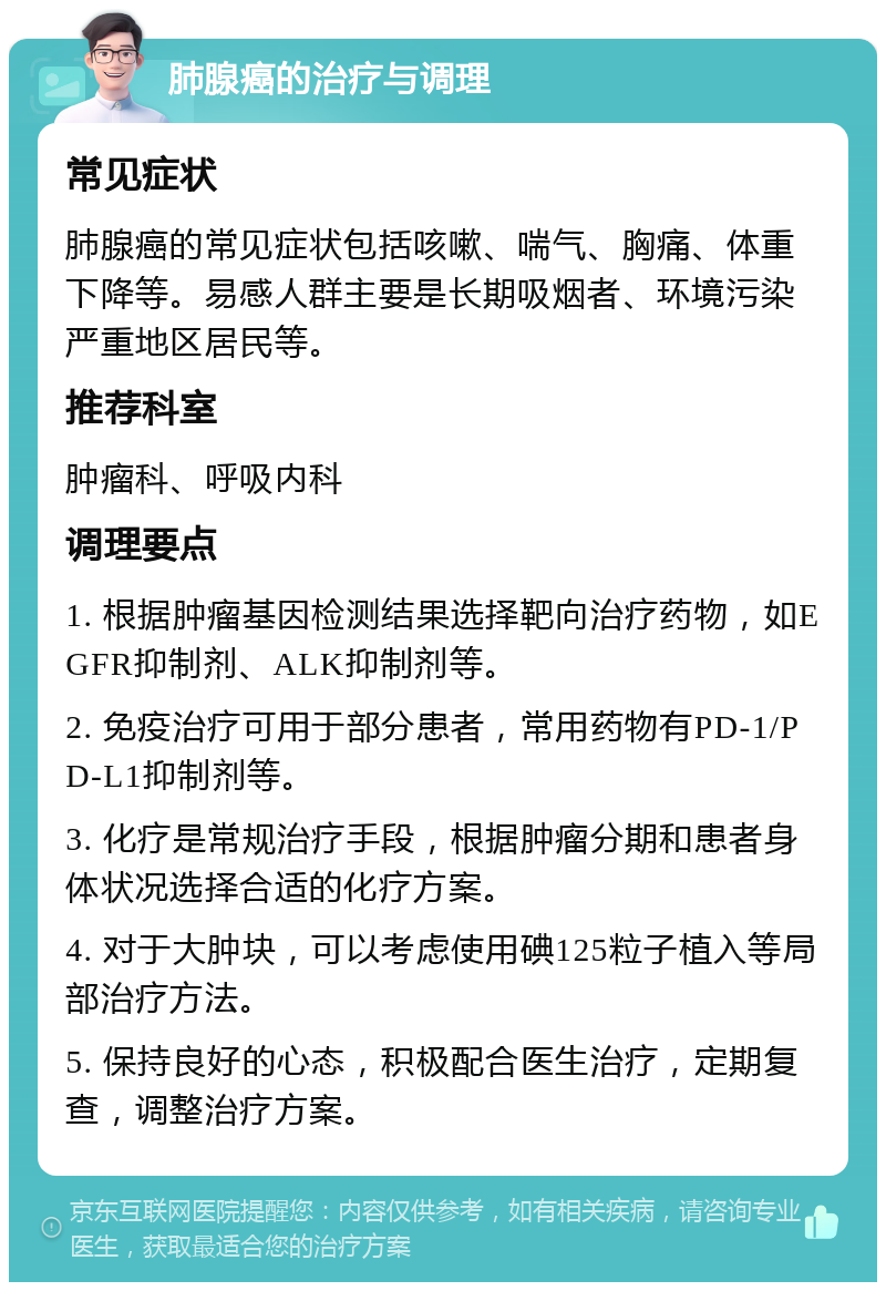 肺腺癌的治疗与调理 常见症状 肺腺癌的常见症状包括咳嗽、喘气、胸痛、体重下降等。易感人群主要是长期吸烟者、环境污染严重地区居民等。 推荐科室 肿瘤科、呼吸内科 调理要点 1. 根据肿瘤基因检测结果选择靶向治疗药物，如EGFR抑制剂、ALK抑制剂等。 2. 免疫治疗可用于部分患者，常用药物有PD-1/PD-L1抑制剂等。 3. 化疗是常规治疗手段，根据肿瘤分期和患者身体状况选择合适的化疗方案。 4. 对于大肿块，可以考虑使用碘125粒子植入等局部治疗方法。 5. 保持良好的心态，积极配合医生治疗，定期复查，调整治疗方案。