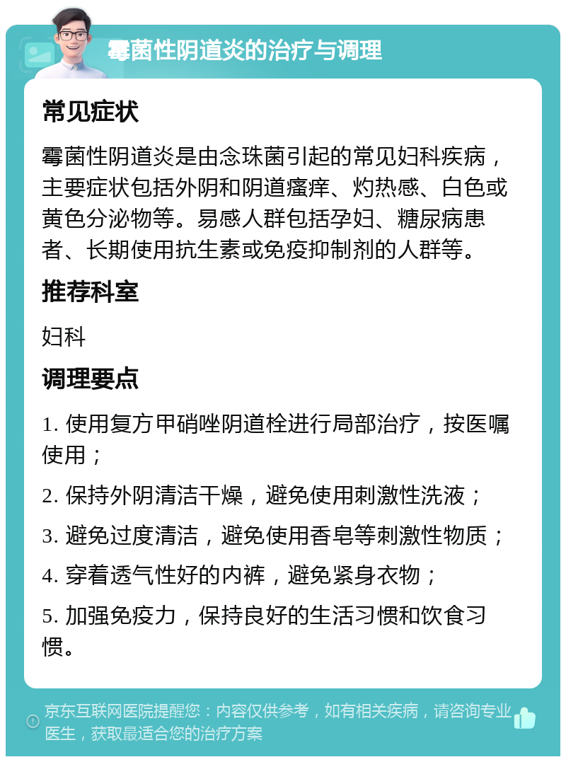 霉菌性阴道炎的治疗与调理 常见症状 霉菌性阴道炎是由念珠菌引起的常见妇科疾病，主要症状包括外阴和阴道瘙痒、灼热感、白色或黄色分泌物等。易感人群包括孕妇、糖尿病患者、长期使用抗生素或免疫抑制剂的人群等。 推荐科室 妇科 调理要点 1. 使用复方甲硝唑阴道栓进行局部治疗，按医嘱使用； 2. 保持外阴清洁干燥，避免使用刺激性洗液； 3. 避免过度清洁，避免使用香皂等刺激性物质； 4. 穿着透气性好的内裤，避免紧身衣物； 5. 加强免疫力，保持良好的生活习惯和饮食习惯。