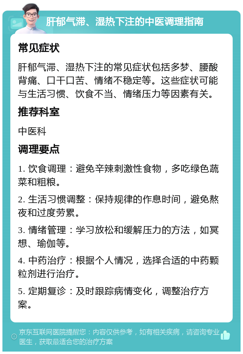 肝郁气滞、湿热下注的中医调理指南 常见症状 肝郁气滞、湿热下注的常见症状包括多梦、腰酸背痛、口干口苦、情绪不稳定等。这些症状可能与生活习惯、饮食不当、情绪压力等因素有关。 推荐科室 中医科 调理要点 1. 饮食调理：避免辛辣刺激性食物，多吃绿色蔬菜和粗粮。 2. 生活习惯调整：保持规律的作息时间，避免熬夜和过度劳累。 3. 情绪管理：学习放松和缓解压力的方法，如冥想、瑜伽等。 4. 中药治疗：根据个人情况，选择合适的中药颗粒剂进行治疗。 5. 定期复诊：及时跟踪病情变化，调整治疗方案。