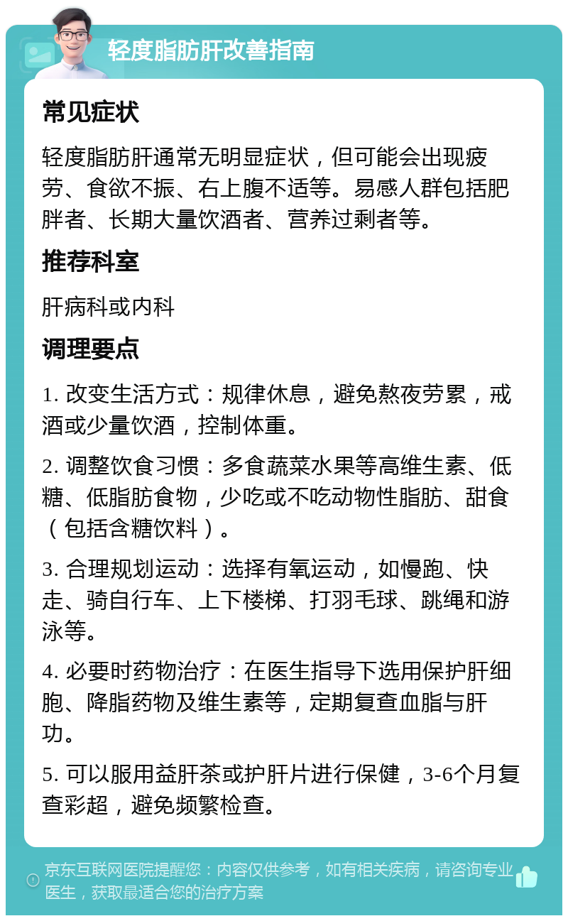 轻度脂肪肝改善指南 常见症状 轻度脂肪肝通常无明显症状，但可能会出现疲劳、食欲不振、右上腹不适等。易感人群包括肥胖者、长期大量饮酒者、营养过剩者等。 推荐科室 肝病科或内科 调理要点 1. 改变生活方式：规律休息，避免熬夜劳累，戒酒或少量饮酒，控制体重。 2. 调整饮食习惯：多食蔬菜水果等高维生素、低糖、低脂肪食物，少吃或不吃动物性脂肪、甜食（包括含糖饮料）。 3. 合理规划运动：选择有氧运动，如慢跑、快走、骑自行车、上下楼梯、打羽毛球、跳绳和游泳等。 4. 必要时药物治疗：在医生指导下选用保护肝细胞、降脂药物及维生素等，定期复查血脂与肝功。 5. 可以服用益肝茶或护肝片进行保健，3-6个月复查彩超，避免频繁检查。