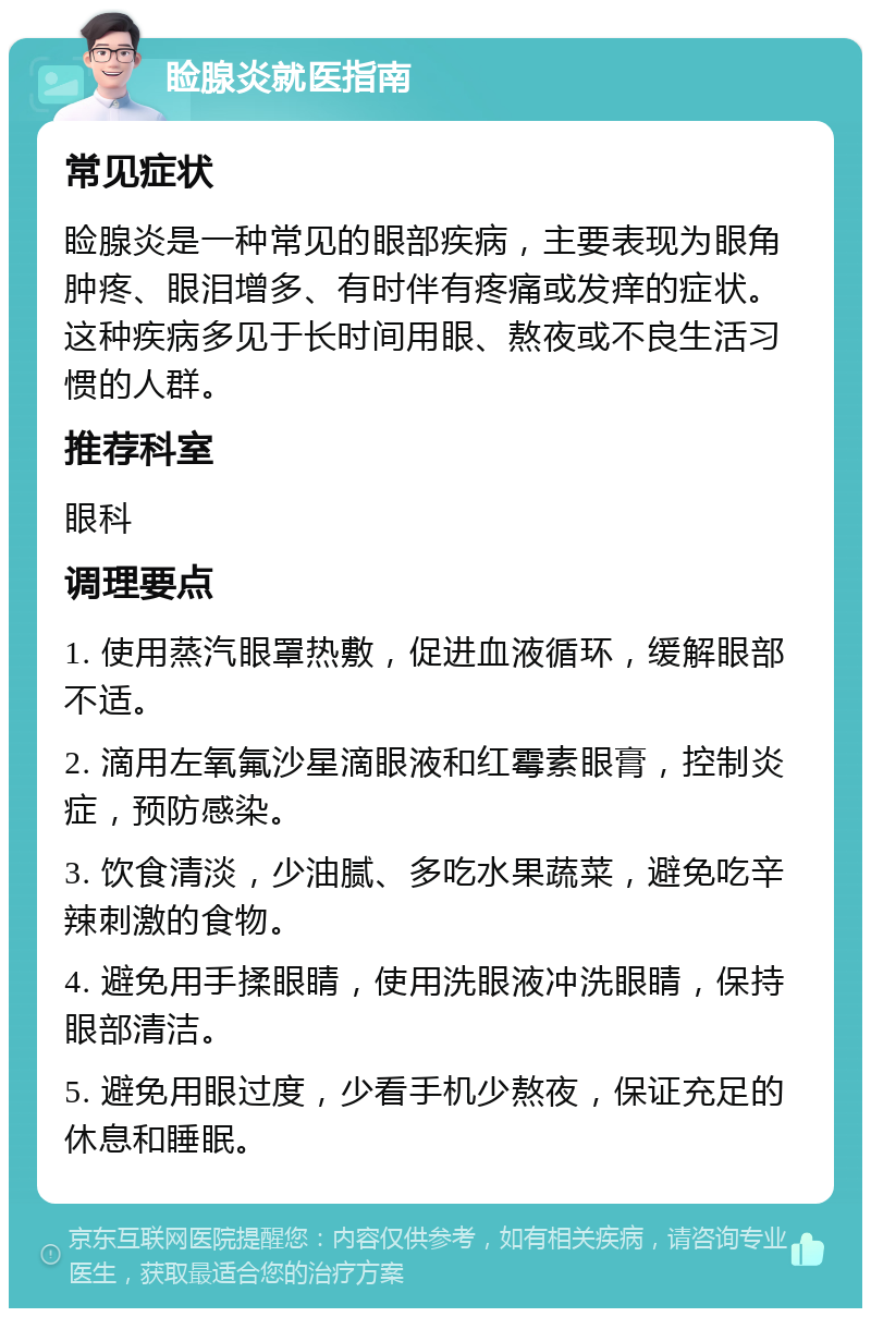 睑腺炎就医指南 常见症状 睑腺炎是一种常见的眼部疾病，主要表现为眼角肿疼、眼泪增多、有时伴有疼痛或发痒的症状。这种疾病多见于长时间用眼、熬夜或不良生活习惯的人群。 推荐科室 眼科 调理要点 1. 使用蒸汽眼罩热敷，促进血液循环，缓解眼部不适。 2. 滴用左氧氟沙星滴眼液和红霉素眼膏，控制炎症，预防感染。 3. 饮食清淡，少油腻、多吃水果蔬菜，避免吃辛辣刺激的食物。 4. 避免用手揉眼睛，使用洗眼液冲洗眼睛，保持眼部清洁。 5. 避免用眼过度，少看手机少熬夜，保证充足的休息和睡眠。