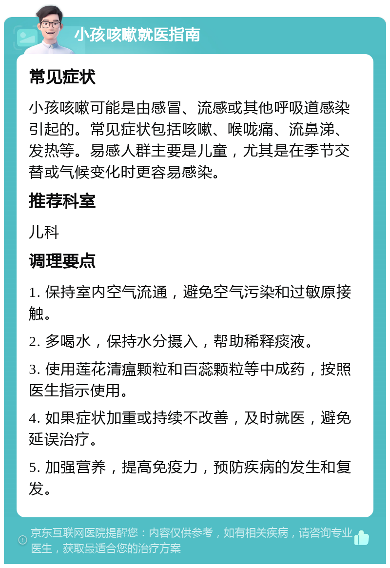 小孩咳嗽就医指南 常见症状 小孩咳嗽可能是由感冒、流感或其他呼吸道感染引起的。常见症状包括咳嗽、喉咙痛、流鼻涕、发热等。易感人群主要是儿童，尤其是在季节交替或气候变化时更容易感染。 推荐科室 儿科 调理要点 1. 保持室内空气流通，避免空气污染和过敏原接触。 2. 多喝水，保持水分摄入，帮助稀释痰液。 3. 使用莲花清瘟颗粒和百蕊颗粒等中成药，按照医生指示使用。 4. 如果症状加重或持续不改善，及时就医，避免延误治疗。 5. 加强营养，提高免疫力，预防疾病的发生和复发。