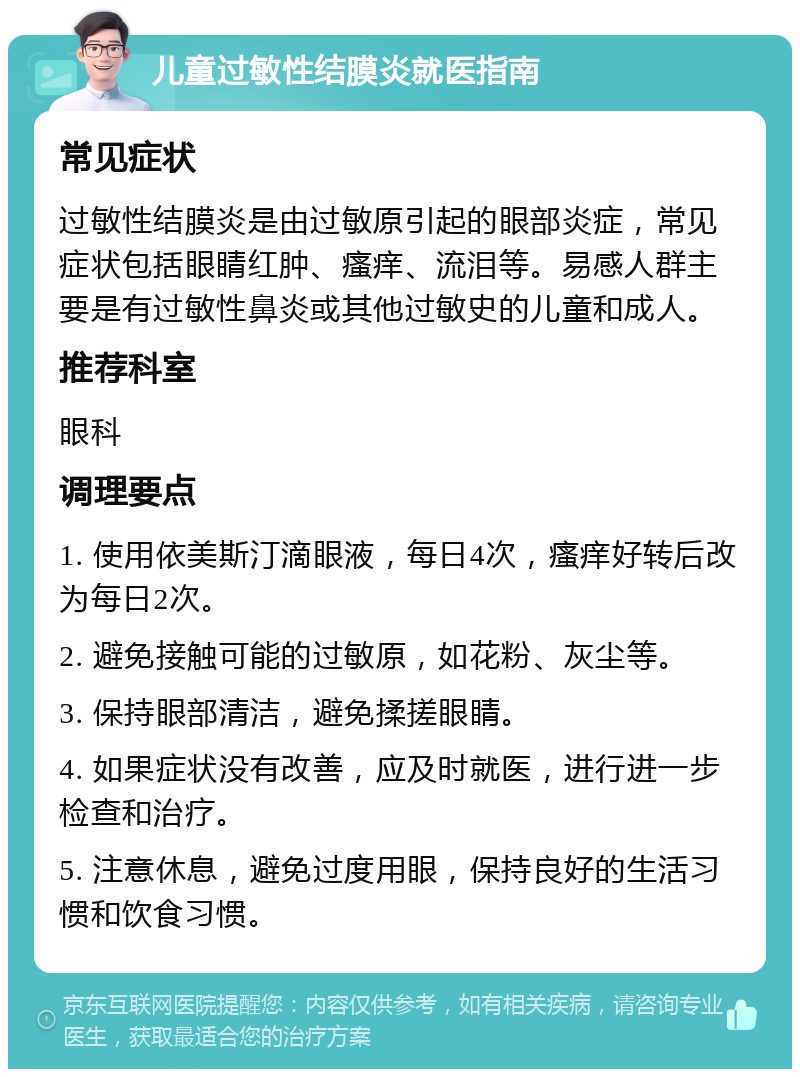 儿童过敏性结膜炎就医指南 常见症状 过敏性结膜炎是由过敏原引起的眼部炎症，常见症状包括眼睛红肿、瘙痒、流泪等。易感人群主要是有过敏性鼻炎或其他过敏史的儿童和成人。 推荐科室 眼科 调理要点 1. 使用依美斯汀滴眼液，每日4次，瘙痒好转后改为每日2次。 2. 避免接触可能的过敏原，如花粉、灰尘等。 3. 保持眼部清洁，避免揉搓眼睛。 4. 如果症状没有改善，应及时就医，进行进一步检查和治疗。 5. 注意休息，避免过度用眼，保持良好的生活习惯和饮食习惯。