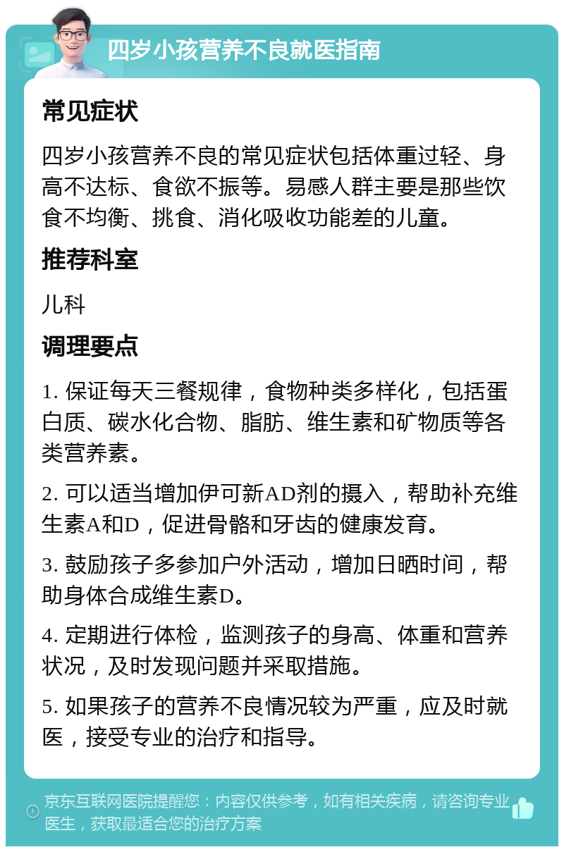 四岁小孩营养不良就医指南 常见症状 四岁小孩营养不良的常见症状包括体重过轻、身高不达标、食欲不振等。易感人群主要是那些饮食不均衡、挑食、消化吸收功能差的儿童。 推荐科室 儿科 调理要点 1. 保证每天三餐规律，食物种类多样化，包括蛋白质、碳水化合物、脂肪、维生素和矿物质等各类营养素。 2. 可以适当增加伊可新AD剂的摄入，帮助补充维生素A和D，促进骨骼和牙齿的健康发育。 3. 鼓励孩子多参加户外活动，增加日晒时间，帮助身体合成维生素D。 4. 定期进行体检，监测孩子的身高、体重和营养状况，及时发现问题并采取措施。 5. 如果孩子的营养不良情况较为严重，应及时就医，接受专业的治疗和指导。