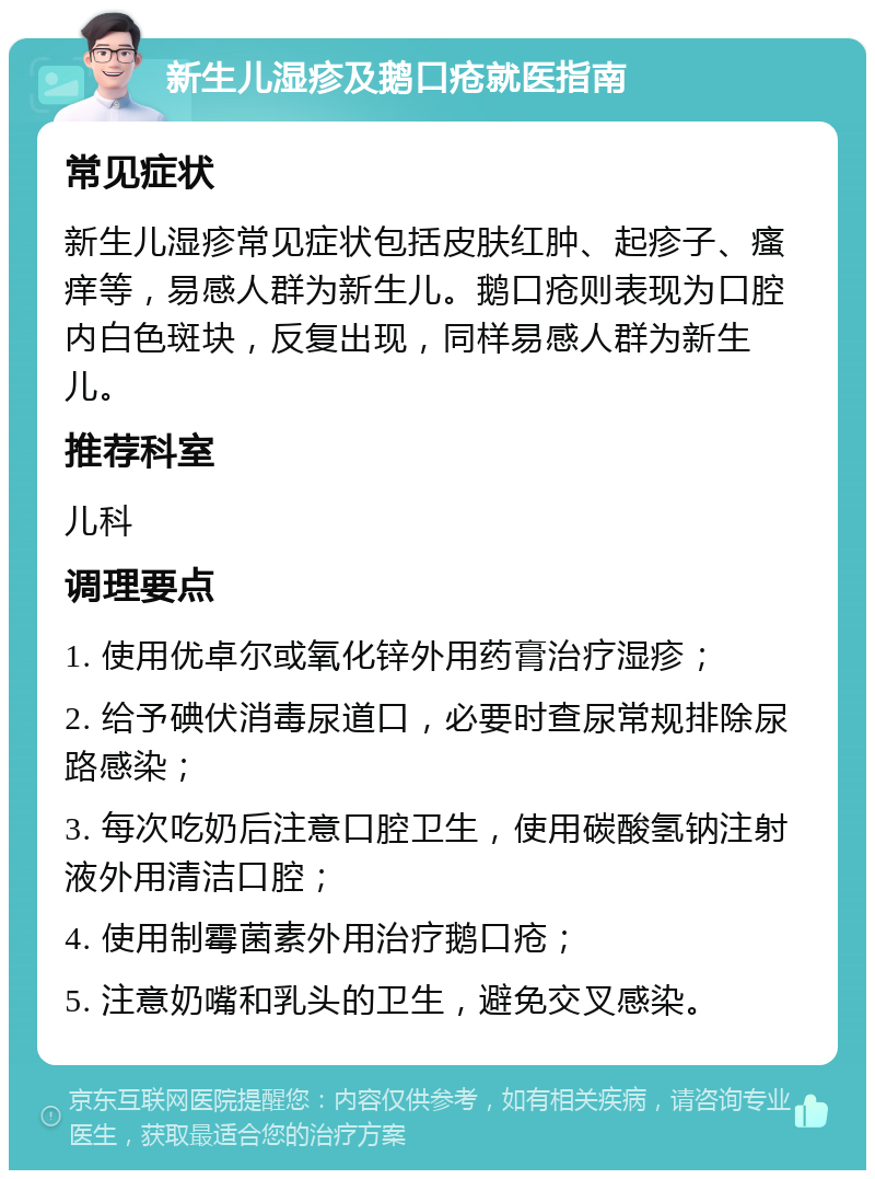 新生儿湿疹及鹅口疮就医指南 常见症状 新生儿湿疹常见症状包括皮肤红肿、起疹子、瘙痒等，易感人群为新生儿。鹅口疮则表现为口腔内白色斑块，反复出现，同样易感人群为新生儿。 推荐科室 儿科 调理要点 1. 使用优卓尔或氧化锌外用药膏治疗湿疹； 2. 给予碘伏消毒尿道口，必要时查尿常规排除尿路感染； 3. 每次吃奶后注意口腔卫生，使用碳酸氢钠注射液外用清洁口腔； 4. 使用制霉菌素外用治疗鹅口疮； 5. 注意奶嘴和乳头的卫生，避免交叉感染。