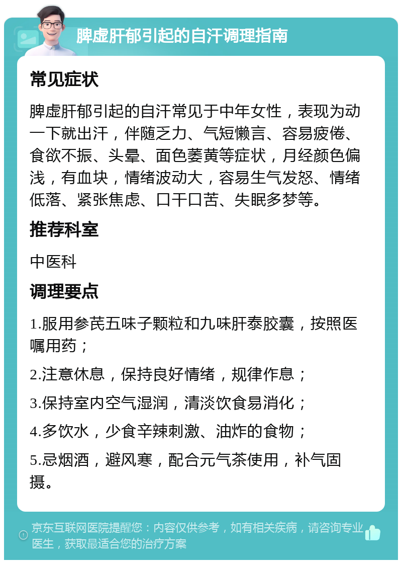 脾虚肝郁引起的自汗调理指南 常见症状 脾虚肝郁引起的自汗常见于中年女性，表现为动一下就出汗，伴随乏力、气短懒言、容易疲倦、食欲不振、头晕、面色萎黄等症状，月经颜色偏浅，有血块，情绪波动大，容易生气发怒、情绪低落、紧张焦虑、口干口苦、失眠多梦等。 推荐科室 中医科 调理要点 1.服用参芪五味子颗粒和九味肝泰胶囊，按照医嘱用药； 2.注意休息，保持良好情绪，规律作息； 3.保持室内空气湿润，清淡饮食易消化； 4.多饮水，少食辛辣刺激、油炸的食物； 5.忌烟酒，避风寒，配合元气茶使用，补气固摄。