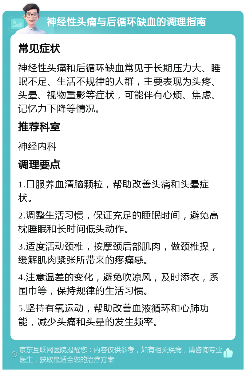 神经性头痛与后循环缺血的调理指南 常见症状 神经性头痛和后循环缺血常见于长期压力大、睡眠不足、生活不规律的人群，主要表现为头疼、头晕、视物重影等症状，可能伴有心烦、焦虑、记忆力下降等情况。 推荐科室 神经内科 调理要点 1.口服养血清脑颗粒，帮助改善头痛和头晕症状。 2.调整生活习惯，保证充足的睡眠时间，避免高枕睡眠和长时间低头动作。 3.适度活动颈椎，按摩颈后部肌肉，做颈椎操，缓解肌肉紧张所带来的疼痛感。 4.注意温差的变化，避免吹凉风，及时添衣，系围巾等，保持规律的生活习惯。 5.坚持有氧运动，帮助改善血液循环和心肺功能，减少头痛和头晕的发生频率。