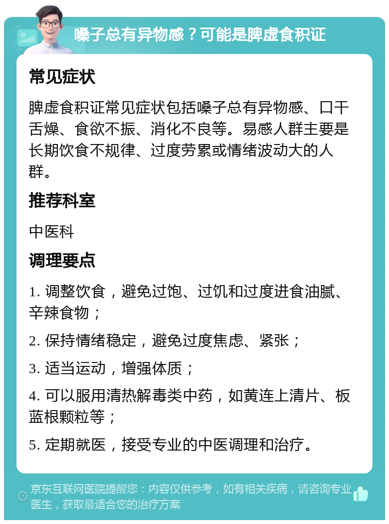 嗓子总有异物感？可能是脾虚食积证 常见症状 脾虚食积证常见症状包括嗓子总有异物感、口干舌燥、食欲不振、消化不良等。易感人群主要是长期饮食不规律、过度劳累或情绪波动大的人群。 推荐科室 中医科 调理要点 1. 调整饮食，避免过饱、过饥和过度进食油腻、辛辣食物； 2. 保持情绪稳定，避免过度焦虑、紧张； 3. 适当运动，增强体质； 4. 可以服用清热解毒类中药，如黄连上清片、板蓝根颗粒等； 5. 定期就医，接受专业的中医调理和治疗。