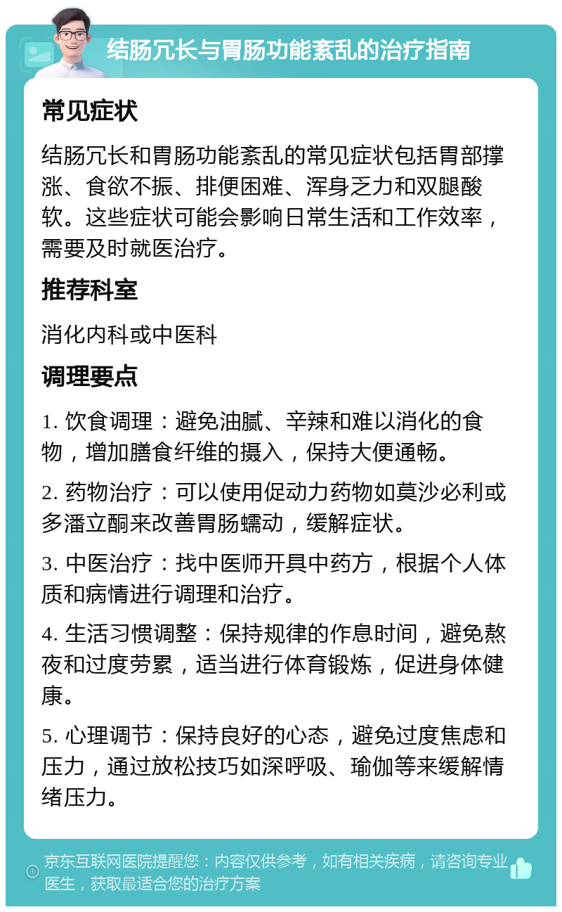 结肠冗长与胃肠功能紊乱的治疗指南 常见症状 结肠冗长和胃肠功能紊乱的常见症状包括胃部撑涨、食欲不振、排便困难、浑身乏力和双腿酸软。这些症状可能会影响日常生活和工作效率，需要及时就医治疗。 推荐科室 消化内科或中医科 调理要点 1. 饮食调理：避免油腻、辛辣和难以消化的食物，增加膳食纤维的摄入，保持大便通畅。 2. 药物治疗：可以使用促动力药物如莫沙必利或多潘立酮来改善胃肠蠕动，缓解症状。 3. 中医治疗：找中医师开具中药方，根据个人体质和病情进行调理和治疗。 4. 生活习惯调整：保持规律的作息时间，避免熬夜和过度劳累，适当进行体育锻炼，促进身体健康。 5. 心理调节：保持良好的心态，避免过度焦虑和压力，通过放松技巧如深呼吸、瑜伽等来缓解情绪压力。