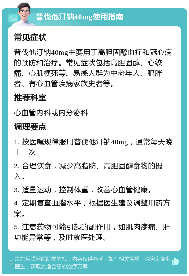 普伐他汀钠40mg使用指南 常见症状 普伐他汀钠40mg主要用于高胆固醇血症和冠心病的预防和治疗。常见症状包括高胆固醇、心绞痛、心肌梗死等。易感人群为中老年人、肥胖者、有心血管疾病家族史者等。 推荐科室 心血管内科或内分泌科 调理要点 1. 按医嘱规律服用普伐他汀钠40mg，通常每天晚上一次。 2. 合理饮食，减少高脂肪、高胆固醇食物的摄入。 3. 适量运动，控制体重，改善心血管健康。 4. 定期复查血脂水平，根据医生建议调整用药方案。 5. 注意药物可能引起的副作用，如肌肉疼痛、肝功能异常等，及时就医处理。