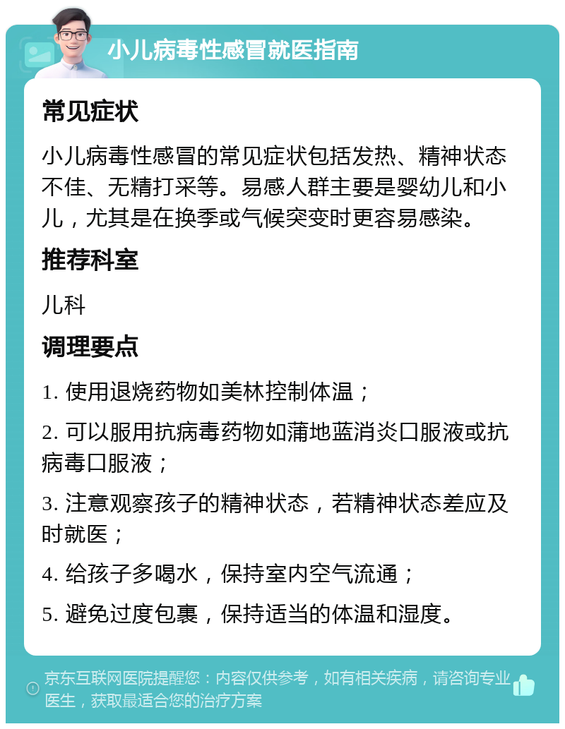 小儿病毒性感冒就医指南 常见症状 小儿病毒性感冒的常见症状包括发热、精神状态不佳、无精打采等。易感人群主要是婴幼儿和小儿，尤其是在换季或气候突变时更容易感染。 推荐科室 儿科 调理要点 1. 使用退烧药物如美林控制体温； 2. 可以服用抗病毒药物如蒲地蓝消炎口服液或抗病毒口服液； 3. 注意观察孩子的精神状态，若精神状态差应及时就医； 4. 给孩子多喝水，保持室内空气流通； 5. 避免过度包裹，保持适当的体温和湿度。