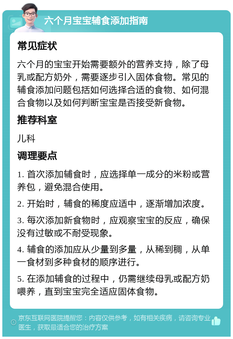 六个月宝宝辅食添加指南 常见症状 六个月的宝宝开始需要额外的营养支持，除了母乳或配方奶外，需要逐步引入固体食物。常见的辅食添加问题包括如何选择合适的食物、如何混合食物以及如何判断宝宝是否接受新食物。 推荐科室 儿科 调理要点 1. 首次添加辅食时，应选择单一成分的米粉或营养包，避免混合使用。 2. 开始时，辅食的稀度应适中，逐渐增加浓度。 3. 每次添加新食物时，应观察宝宝的反应，确保没有过敏或不耐受现象。 4. 辅食的添加应从少量到多量，从稀到稠，从单一食材到多种食材的顺序进行。 5. 在添加辅食的过程中，仍需继续母乳或配方奶喂养，直到宝宝完全适应固体食物。