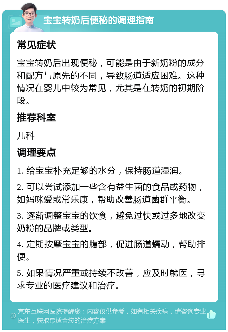 宝宝转奶后便秘的调理指南 常见症状 宝宝转奶后出现便秘，可能是由于新奶粉的成分和配方与原先的不同，导致肠道适应困难。这种情况在婴儿中较为常见，尤其是在转奶的初期阶段。 推荐科室 儿科 调理要点 1. 给宝宝补充足够的水分，保持肠道湿润。 2. 可以尝试添加一些含有益生菌的食品或药物，如妈咪爱或常乐康，帮助改善肠道菌群平衡。 3. 逐渐调整宝宝的饮食，避免过快或过多地改变奶粉的品牌或类型。 4. 定期按摩宝宝的腹部，促进肠道蠕动，帮助排便。 5. 如果情况严重或持续不改善，应及时就医，寻求专业的医疗建议和治疗。