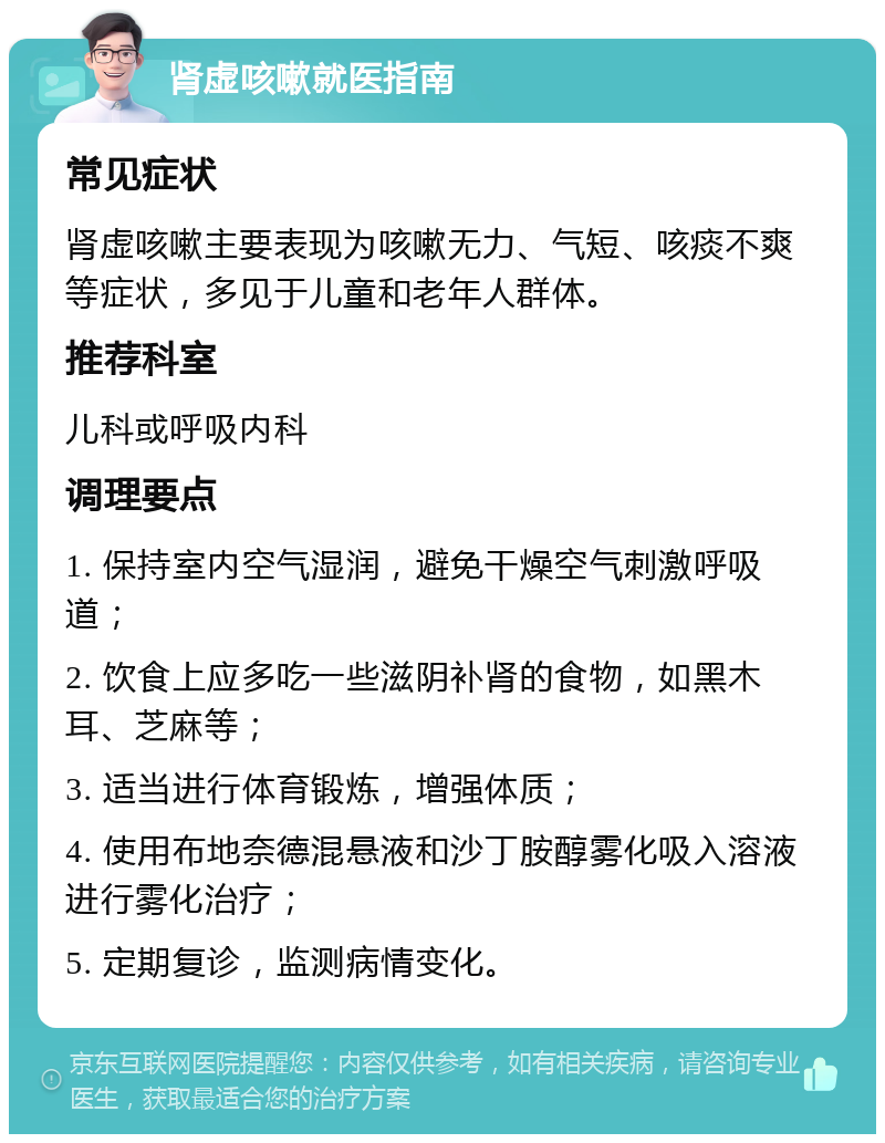 肾虚咳嗽就医指南 常见症状 肾虚咳嗽主要表现为咳嗽无力、气短、咳痰不爽等症状，多见于儿童和老年人群体。 推荐科室 儿科或呼吸内科 调理要点 1. 保持室内空气湿润，避免干燥空气刺激呼吸道； 2. 饮食上应多吃一些滋阴补肾的食物，如黑木耳、芝麻等； 3. 适当进行体育锻炼，增强体质； 4. 使用布地奈德混悬液和沙丁胺醇雾化吸入溶液进行雾化治疗； 5. 定期复诊，监测病情变化。