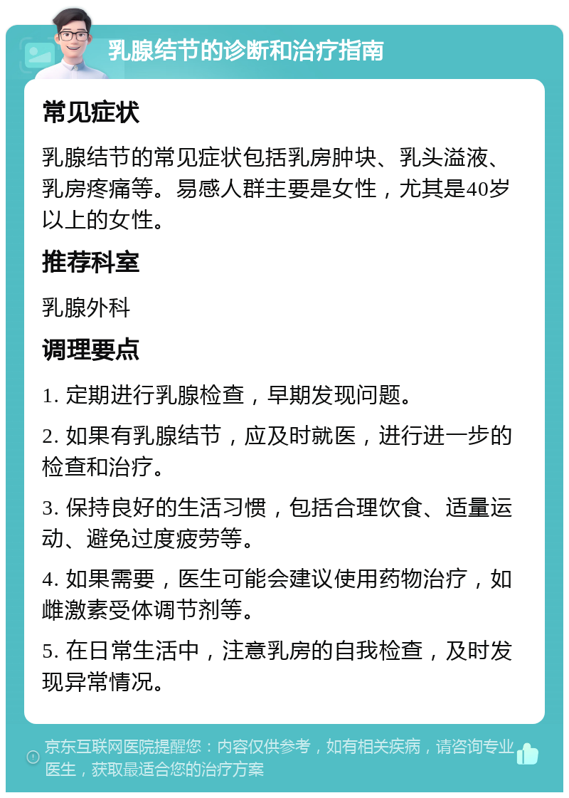 乳腺结节的诊断和治疗指南 常见症状 乳腺结节的常见症状包括乳房肿块、乳头溢液、乳房疼痛等。易感人群主要是女性，尤其是40岁以上的女性。 推荐科室 乳腺外科 调理要点 1. 定期进行乳腺检查，早期发现问题。 2. 如果有乳腺结节，应及时就医，进行进一步的检查和治疗。 3. 保持良好的生活习惯，包括合理饮食、适量运动、避免过度疲劳等。 4. 如果需要，医生可能会建议使用药物治疗，如雌激素受体调节剂等。 5. 在日常生活中，注意乳房的自我检查，及时发现异常情况。