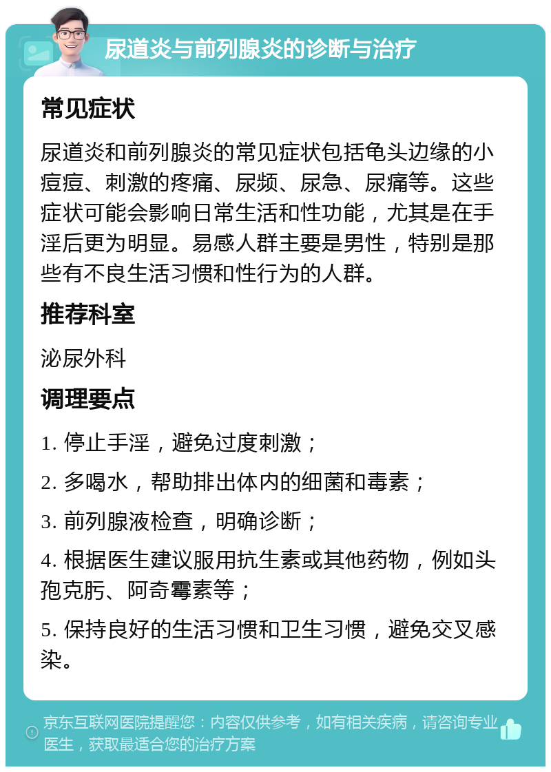 尿道炎与前列腺炎的诊断与治疗 常见症状 尿道炎和前列腺炎的常见症状包括龟头边缘的小痘痘、刺激的疼痛、尿频、尿急、尿痛等。这些症状可能会影响日常生活和性功能，尤其是在手淫后更为明显。易感人群主要是男性，特别是那些有不良生活习惯和性行为的人群。 推荐科室 泌尿外科 调理要点 1. 停止手淫，避免过度刺激； 2. 多喝水，帮助排出体内的细菌和毒素； 3. 前列腺液检查，明确诊断； 4. 根据医生建议服用抗生素或其他药物，例如头孢克肟、阿奇霉素等； 5. 保持良好的生活习惯和卫生习惯，避免交叉感染。