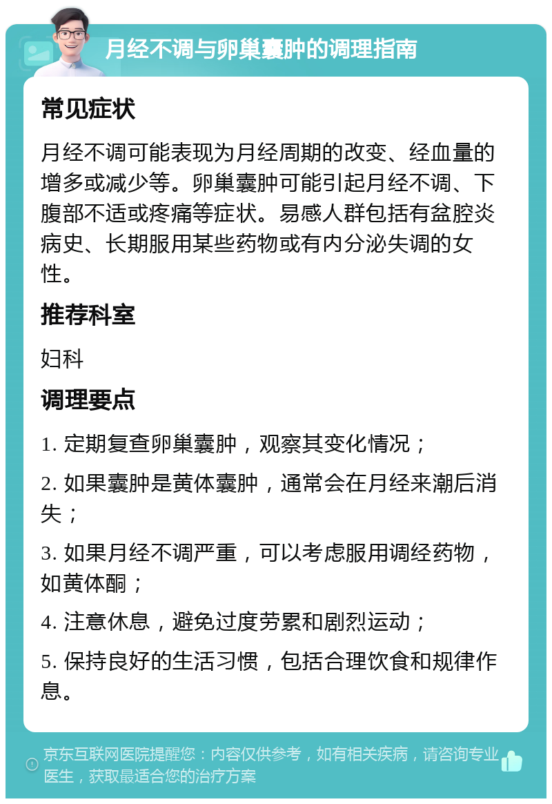 月经不调与卵巢囊肿的调理指南 常见症状 月经不调可能表现为月经周期的改变、经血量的增多或减少等。卵巢囊肿可能引起月经不调、下腹部不适或疼痛等症状。易感人群包括有盆腔炎病史、长期服用某些药物或有内分泌失调的女性。 推荐科室 妇科 调理要点 1. 定期复查卵巢囊肿，观察其变化情况； 2. 如果囊肿是黄体囊肿，通常会在月经来潮后消失； 3. 如果月经不调严重，可以考虑服用调经药物，如黄体酮； 4. 注意休息，避免过度劳累和剧烈运动； 5. 保持良好的生活习惯，包括合理饮食和规律作息。