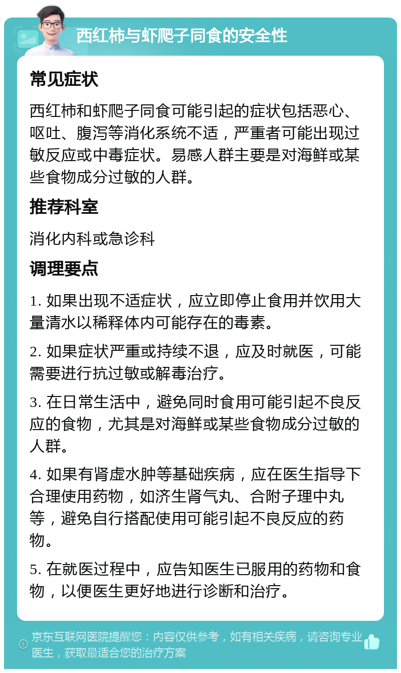 西红柿与虾爬子同食的安全性 常见症状 西红柿和虾爬子同食可能引起的症状包括恶心、呕吐、腹泻等消化系统不适，严重者可能出现过敏反应或中毒症状。易感人群主要是对海鲜或某些食物成分过敏的人群。 推荐科室 消化内科或急诊科 调理要点 1. 如果出现不适症状，应立即停止食用并饮用大量清水以稀释体内可能存在的毒素。 2. 如果症状严重或持续不退，应及时就医，可能需要进行抗过敏或解毒治疗。 3. 在日常生活中，避免同时食用可能引起不良反应的食物，尤其是对海鲜或某些食物成分过敏的人群。 4. 如果有肾虚水肿等基础疾病，应在医生指导下合理使用药物，如济生肾气丸、合附子理中丸等，避免自行搭配使用可能引起不良反应的药物。 5. 在就医过程中，应告知医生已服用的药物和食物，以便医生更好地进行诊断和治疗。