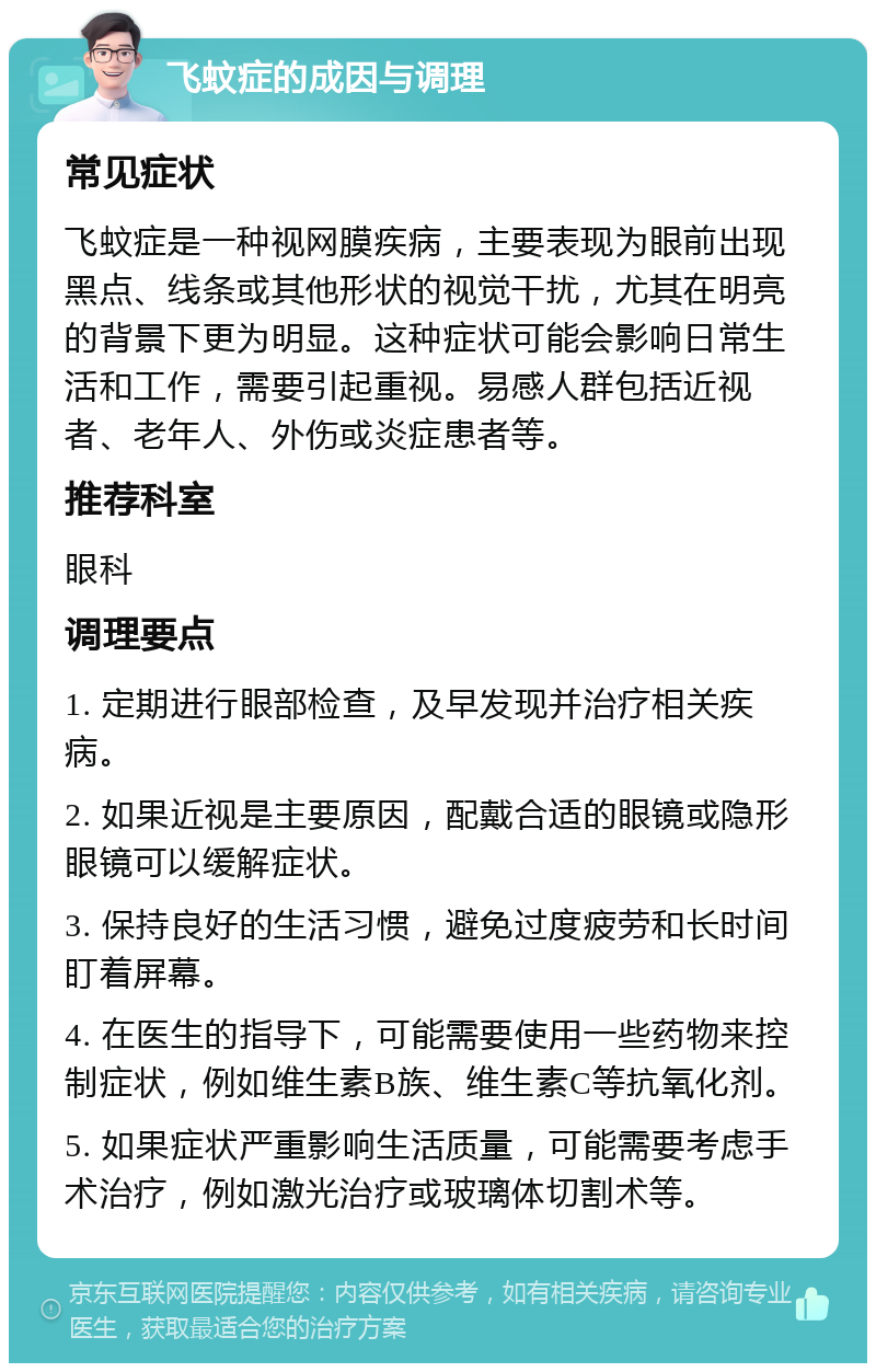 飞蚊症的成因与调理 常见症状 飞蚊症是一种视网膜疾病，主要表现为眼前出现黑点、线条或其他形状的视觉干扰，尤其在明亮的背景下更为明显。这种症状可能会影响日常生活和工作，需要引起重视。易感人群包括近视者、老年人、外伤或炎症患者等。 推荐科室 眼科 调理要点 1. 定期进行眼部检查，及早发现并治疗相关疾病。 2. 如果近视是主要原因，配戴合适的眼镜或隐形眼镜可以缓解症状。 3. 保持良好的生活习惯，避免过度疲劳和长时间盯着屏幕。 4. 在医生的指导下，可能需要使用一些药物来控制症状，例如维生素B族、维生素C等抗氧化剂。 5. 如果症状严重影响生活质量，可能需要考虑手术治疗，例如激光治疗或玻璃体切割术等。