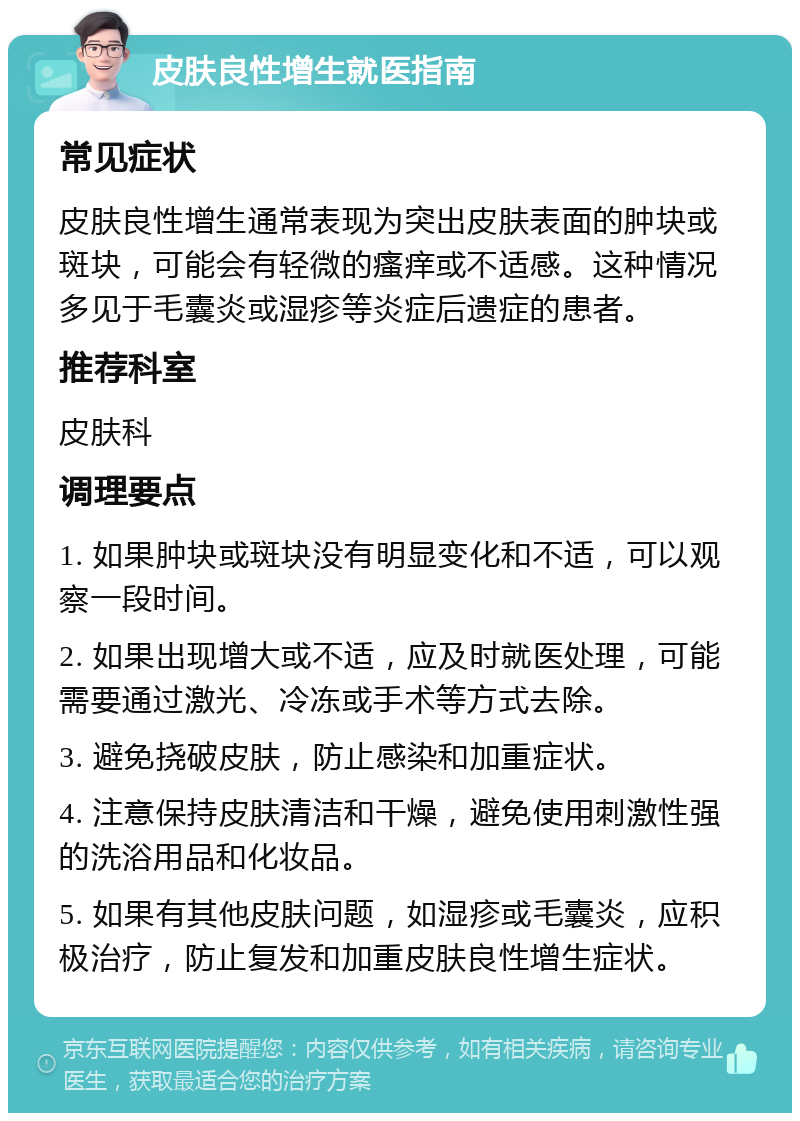 皮肤良性增生就医指南 常见症状 皮肤良性增生通常表现为突出皮肤表面的肿块或斑块，可能会有轻微的瘙痒或不适感。这种情况多见于毛囊炎或湿疹等炎症后遗症的患者。 推荐科室 皮肤科 调理要点 1. 如果肿块或斑块没有明显变化和不适，可以观察一段时间。 2. 如果出现增大或不适，应及时就医处理，可能需要通过激光、冷冻或手术等方式去除。 3. 避免挠破皮肤，防止感染和加重症状。 4. 注意保持皮肤清洁和干燥，避免使用刺激性强的洗浴用品和化妆品。 5. 如果有其他皮肤问题，如湿疹或毛囊炎，应积极治疗，防止复发和加重皮肤良性增生症状。