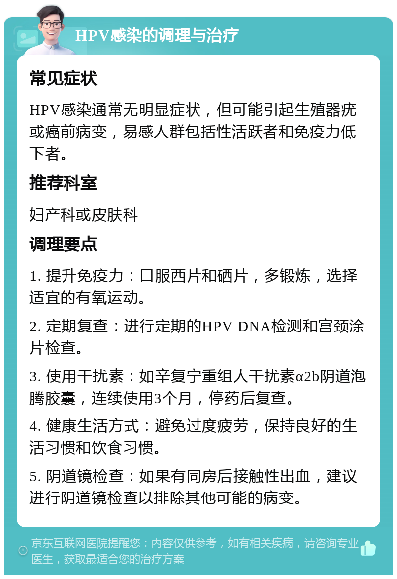 HPV感染的调理与治疗 常见症状 HPV感染通常无明显症状，但可能引起生殖器疣或癌前病变，易感人群包括性活跃者和免疫力低下者。 推荐科室 妇产科或皮肤科 调理要点 1. 提升免疫力：口服西片和硒片，多锻炼，选择适宜的有氧运动。 2. 定期复查：进行定期的HPV DNA检测和宫颈涂片检查。 3. 使用干扰素：如辛复宁重组人干扰素α2b阴道泡腾胶囊，连续使用3个月，停药后复查。 4. 健康生活方式：避免过度疲劳，保持良好的生活习惯和饮食习惯。 5. 阴道镜检查：如果有同房后接触性出血，建议进行阴道镜检查以排除其他可能的病变。