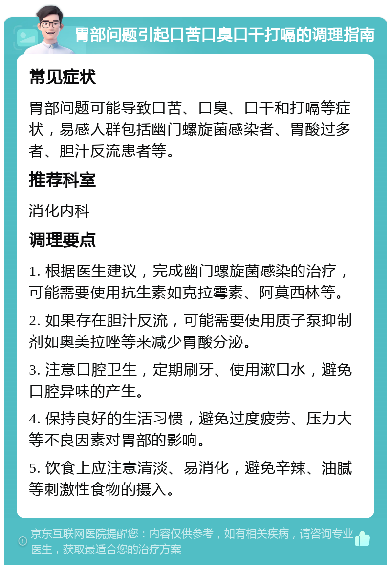 胃部问题引起口苦口臭口干打嗝的调理指南 常见症状 胃部问题可能导致口苦、口臭、口干和打嗝等症状，易感人群包括幽门螺旋菌感染者、胃酸过多者、胆汁反流患者等。 推荐科室 消化内科 调理要点 1. 根据医生建议，完成幽门螺旋菌感染的治疗，可能需要使用抗生素如克拉霉素、阿莫西林等。 2. 如果存在胆汁反流，可能需要使用质子泵抑制剂如奥美拉唑等来减少胃酸分泌。 3. 注意口腔卫生，定期刷牙、使用漱口水，避免口腔异味的产生。 4. 保持良好的生活习惯，避免过度疲劳、压力大等不良因素对胃部的影响。 5. 饮食上应注意清淡、易消化，避免辛辣、油腻等刺激性食物的摄入。