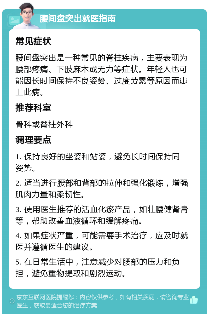 腰间盘突出就医指南 常见症状 腰间盘突出是一种常见的脊柱疾病，主要表现为腰部疼痛、下肢麻木或无力等症状。年轻人也可能因长时间保持不良姿势、过度劳累等原因而患上此病。 推荐科室 骨科或脊柱外科 调理要点 1. 保持良好的坐姿和站姿，避免长时间保持同一姿势。 2. 适当进行腰部和背部的拉伸和强化锻炼，增强肌肉力量和柔韧性。 3. 使用医生推荐的活血化瘀产品，如壮腰健肾膏等，帮助改善血液循环和缓解疼痛。 4. 如果症状严重，可能需要手术治疗，应及时就医并遵循医生的建议。 5. 在日常生活中，注意减少对腰部的压力和负担，避免重物提取和剧烈运动。