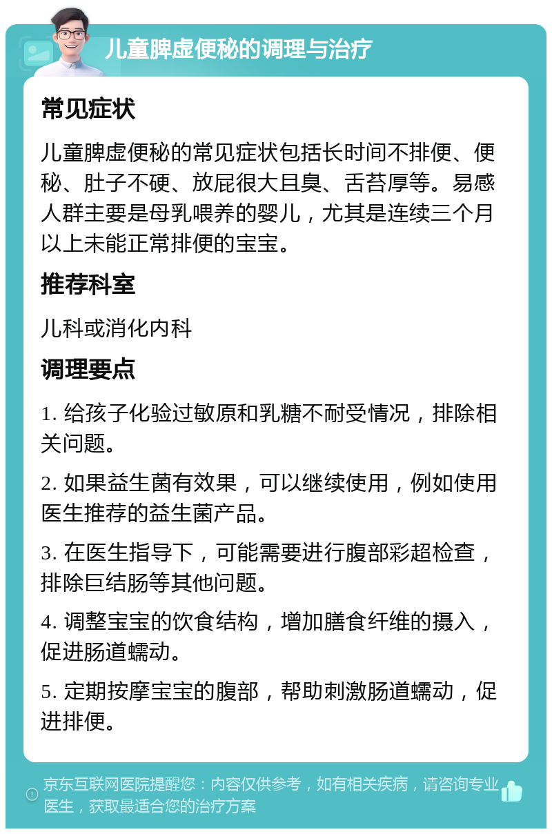 儿童脾虚便秘的调理与治疗 常见症状 儿童脾虚便秘的常见症状包括长时间不排便、便秘、肚子不硬、放屁很大且臭、舌苔厚等。易感人群主要是母乳喂养的婴儿，尤其是连续三个月以上未能正常排便的宝宝。 推荐科室 儿科或消化内科 调理要点 1. 给孩子化验过敏原和乳糖不耐受情况，排除相关问题。 2. 如果益生菌有效果，可以继续使用，例如使用医生推荐的益生菌产品。 3. 在医生指导下，可能需要进行腹部彩超检查，排除巨结肠等其他问题。 4. 调整宝宝的饮食结构，增加膳食纤维的摄入，促进肠道蠕动。 5. 定期按摩宝宝的腹部，帮助刺激肠道蠕动，促进排便。