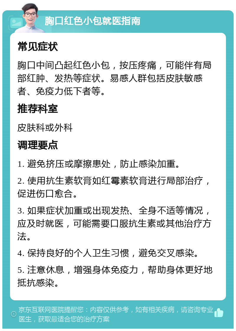 胸口红色小包就医指南 常见症状 胸口中间凸起红色小包，按压疼痛，可能伴有局部红肿、发热等症状。易感人群包括皮肤敏感者、免疫力低下者等。 推荐科室 皮肤科或外科 调理要点 1. 避免挤压或摩擦患处，防止感染加重。 2. 使用抗生素软膏如红霉素软膏进行局部治疗，促进伤口愈合。 3. 如果症状加重或出现发热、全身不适等情况，应及时就医，可能需要口服抗生素或其他治疗方法。 4. 保持良好的个人卫生习惯，避免交叉感染。 5. 注意休息，增强身体免疫力，帮助身体更好地抵抗感染。