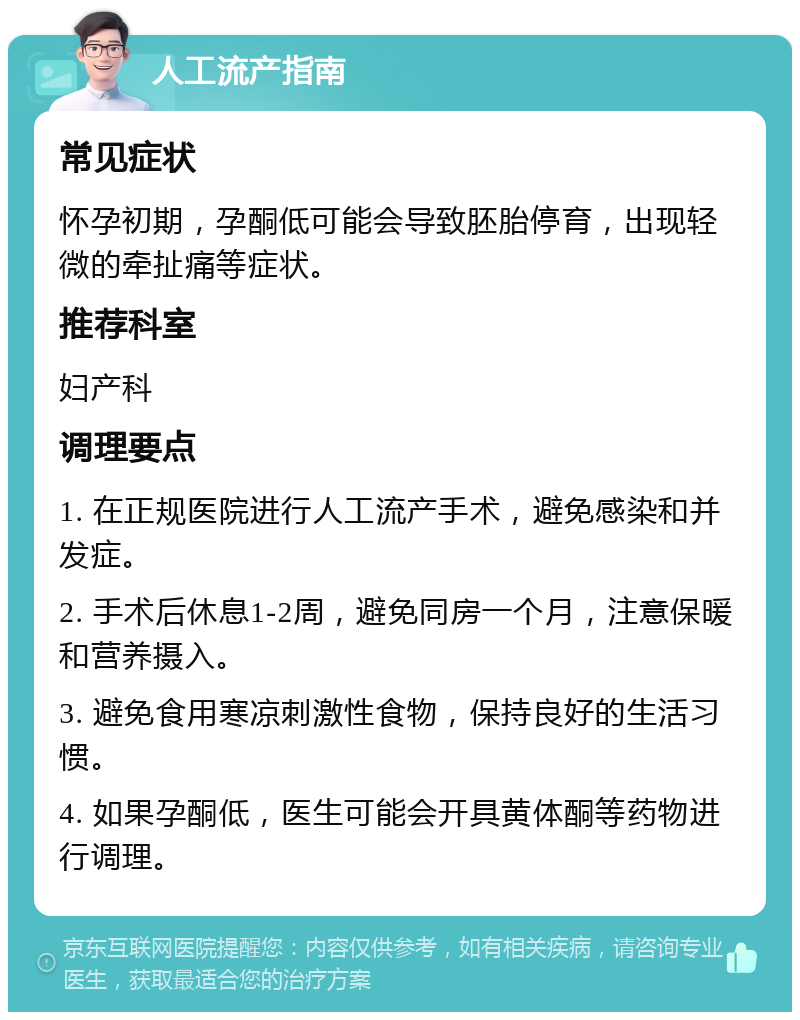 人工流产指南 常见症状 怀孕初期，孕酮低可能会导致胚胎停育，出现轻微的牵扯痛等症状。 推荐科室 妇产科 调理要点 1. 在正规医院进行人工流产手术，避免感染和并发症。 2. 手术后休息1-2周，避免同房一个月，注意保暖和营养摄入。 3. 避免食用寒凉刺激性食物，保持良好的生活习惯。 4. 如果孕酮低，医生可能会开具黄体酮等药物进行调理。