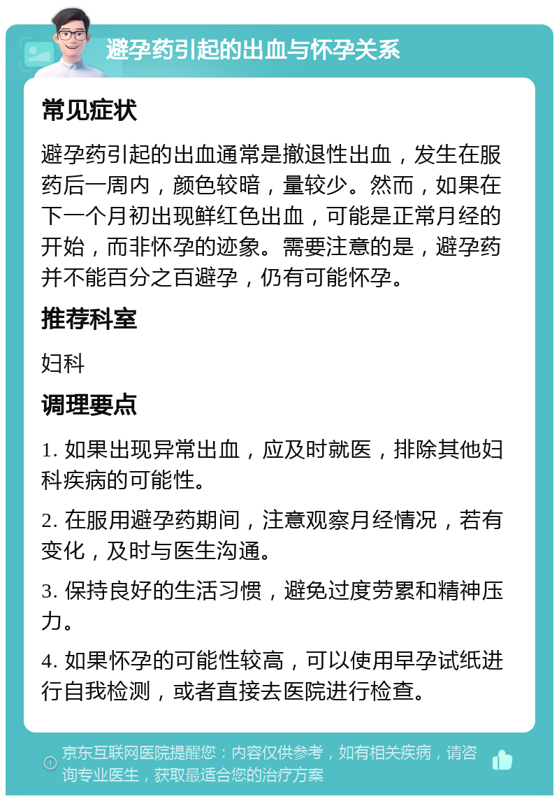 避孕药引起的出血与怀孕关系 常见症状 避孕药引起的出血通常是撤退性出血，发生在服药后一周内，颜色较暗，量较少。然而，如果在下一个月初出现鲜红色出血，可能是正常月经的开始，而非怀孕的迹象。需要注意的是，避孕药并不能百分之百避孕，仍有可能怀孕。 推荐科室 妇科 调理要点 1. 如果出现异常出血，应及时就医，排除其他妇科疾病的可能性。 2. 在服用避孕药期间，注意观察月经情况，若有变化，及时与医生沟通。 3. 保持良好的生活习惯，避免过度劳累和精神压力。 4. 如果怀孕的可能性较高，可以使用早孕试纸进行自我检测，或者直接去医院进行检查。