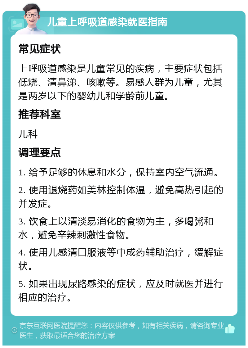 儿童上呼吸道感染就医指南 常见症状 上呼吸道感染是儿童常见的疾病，主要症状包括低烧、清鼻涕、咳嗽等。易感人群为儿童，尤其是两岁以下的婴幼儿和学龄前儿童。 推荐科室 儿科 调理要点 1. 给予足够的休息和水分，保持室内空气流通。 2. 使用退烧药如美林控制体温，避免高热引起的并发症。 3. 饮食上以清淡易消化的食物为主，多喝粥和水，避免辛辣刺激性食物。 4. 使用儿感清口服液等中成药辅助治疗，缓解症状。 5. 如果出现尿路感染的症状，应及时就医并进行相应的治疗。