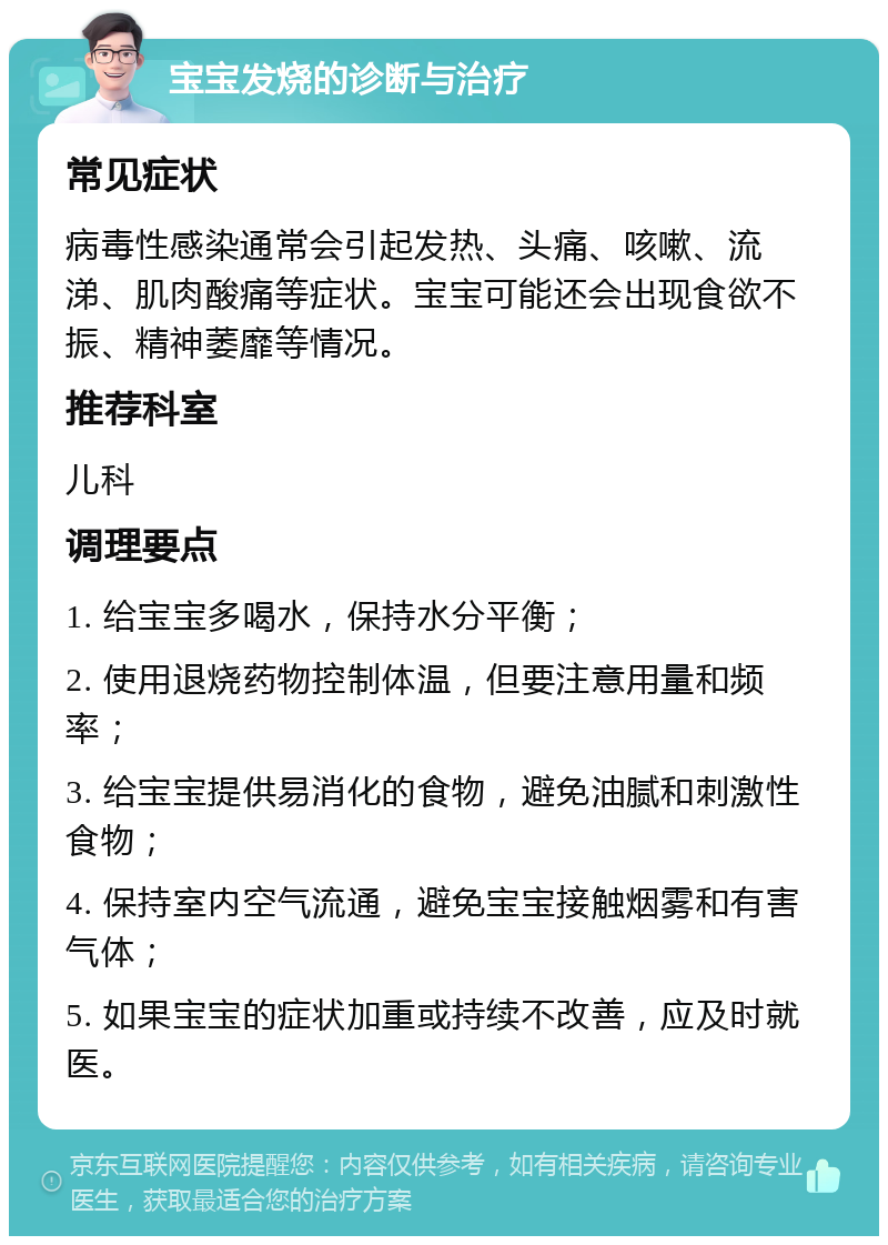 宝宝发烧的诊断与治疗 常见症状 病毒性感染通常会引起发热、头痛、咳嗽、流涕、肌肉酸痛等症状。宝宝可能还会出现食欲不振、精神萎靡等情况。 推荐科室 儿科 调理要点 1. 给宝宝多喝水，保持水分平衡； 2. 使用退烧药物控制体温，但要注意用量和频率； 3. 给宝宝提供易消化的食物，避免油腻和刺激性食物； 4. 保持室内空气流通，避免宝宝接触烟雾和有害气体； 5. 如果宝宝的症状加重或持续不改善，应及时就医。