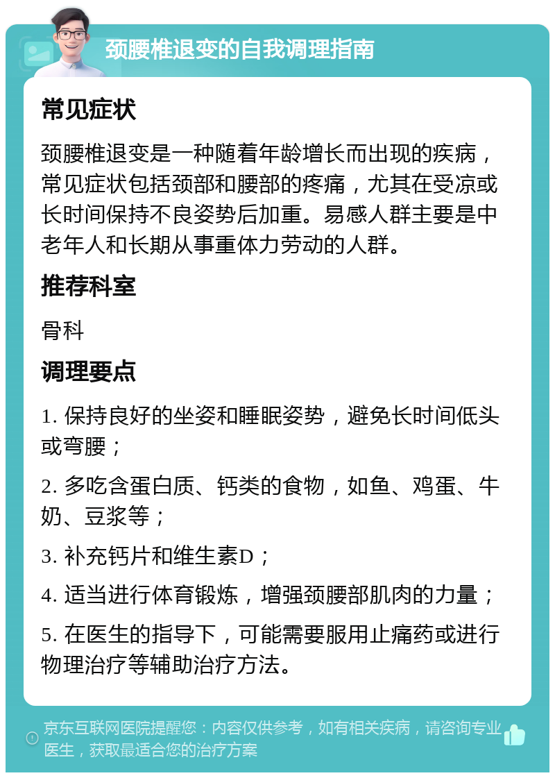 颈腰椎退变的自我调理指南 常见症状 颈腰椎退变是一种随着年龄增长而出现的疾病，常见症状包括颈部和腰部的疼痛，尤其在受凉或长时间保持不良姿势后加重。易感人群主要是中老年人和长期从事重体力劳动的人群。 推荐科室 骨科 调理要点 1. 保持良好的坐姿和睡眠姿势，避免长时间低头或弯腰； 2. 多吃含蛋白质、钙类的食物，如鱼、鸡蛋、牛奶、豆浆等； 3. 补充钙片和维生素D； 4. 适当进行体育锻炼，增强颈腰部肌肉的力量； 5. 在医生的指导下，可能需要服用止痛药或进行物理治疗等辅助治疗方法。