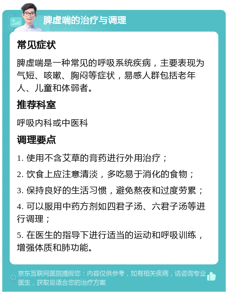 脾虚喘的治疗与调理 常见症状 脾虚喘是一种常见的呼吸系统疾病，主要表现为气短、咳嗽、胸闷等症状，易感人群包括老年人、儿童和体弱者。 推荐科室 呼吸内科或中医科 调理要点 1. 使用不含艾草的膏药进行外用治疗； 2. 饮食上应注意清淡，多吃易于消化的食物； 3. 保持良好的生活习惯，避免熬夜和过度劳累； 4. 可以服用中药方剂如四君子汤、六君子汤等进行调理； 5. 在医生的指导下进行适当的运动和呼吸训练，增强体质和肺功能。