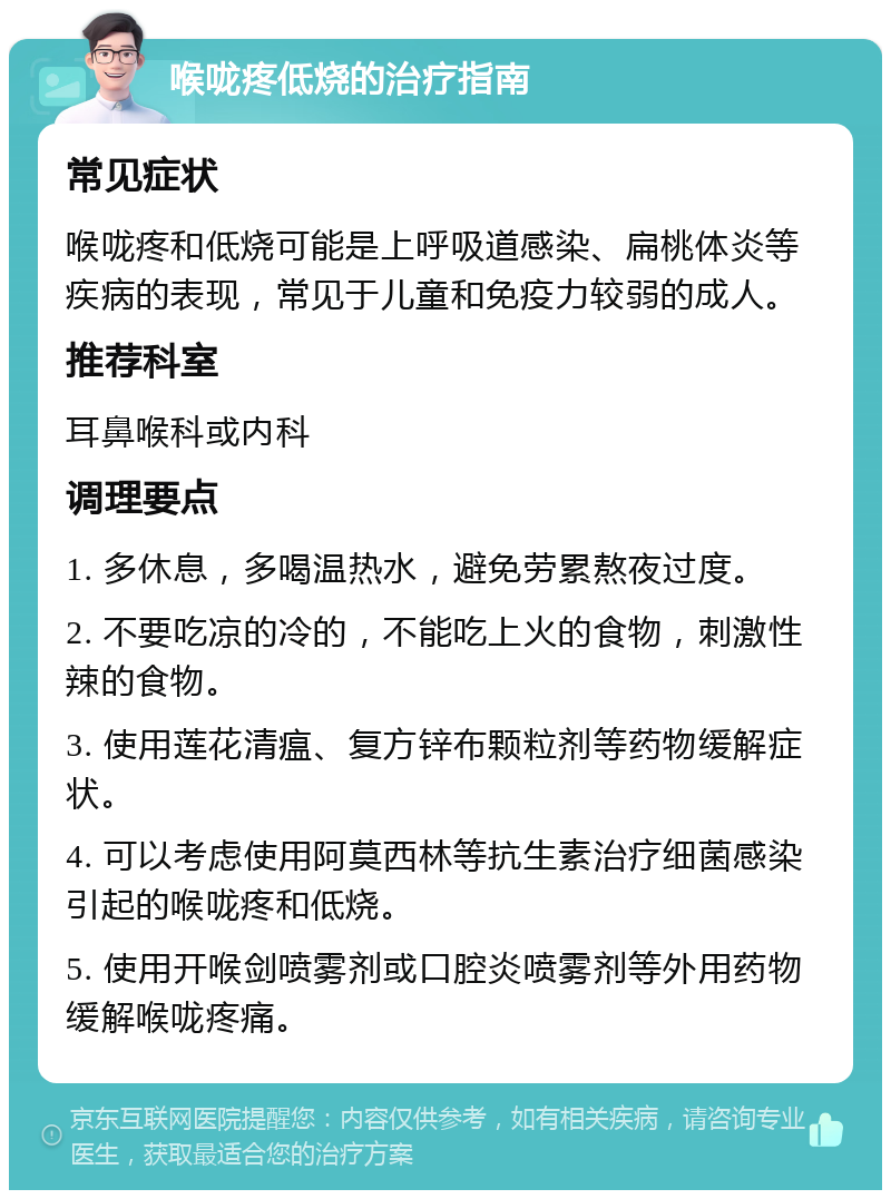 喉咙疼低烧的治疗指南 常见症状 喉咙疼和低烧可能是上呼吸道感染、扁桃体炎等疾病的表现，常见于儿童和免疫力较弱的成人。 推荐科室 耳鼻喉科或内科 调理要点 1. 多休息，多喝温热水，避免劳累熬夜过度。 2. 不要吃凉的冷的，不能吃上火的食物，刺激性辣的食物。 3. 使用莲花清瘟、复方锌布颗粒剂等药物缓解症状。 4. 可以考虑使用阿莫西林等抗生素治疗细菌感染引起的喉咙疼和低烧。 5. 使用开喉剑喷雾剂或口腔炎喷雾剂等外用药物缓解喉咙疼痛。