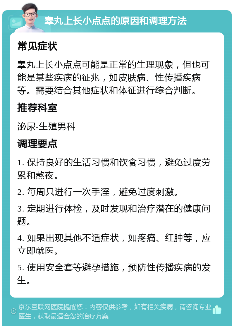 睾丸上长小点点的原因和调理方法 常见症状 睾丸上长小点点可能是正常的生理现象，但也可能是某些疾病的征兆，如皮肤病、性传播疾病等。需要结合其他症状和体征进行综合判断。 推荐科室 泌尿-生殖男科 调理要点 1. 保持良好的生活习惯和饮食习惯，避免过度劳累和熬夜。 2. 每周只进行一次手淫，避免过度刺激。 3. 定期进行体检，及时发现和治疗潜在的健康问题。 4. 如果出现其他不适症状，如疼痛、红肿等，应立即就医。 5. 使用安全套等避孕措施，预防性传播疾病的发生。