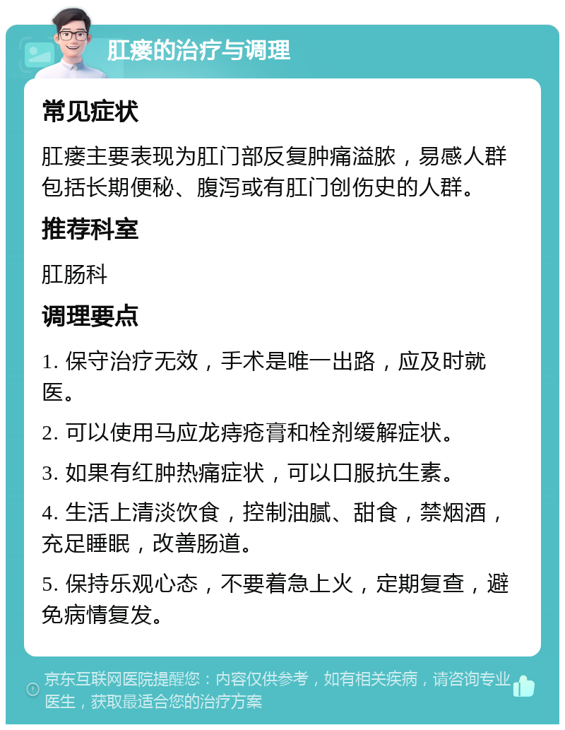 肛瘘的治疗与调理 常见症状 肛瘘主要表现为肛门部反复肿痛溢脓，易感人群包括长期便秘、腹泻或有肛门创伤史的人群。 推荐科室 肛肠科 调理要点 1. 保守治疗无效，手术是唯一出路，应及时就医。 2. 可以使用马应龙痔疮膏和栓剂缓解症状。 3. 如果有红肿热痛症状，可以口服抗生素。 4. 生活上清淡饮食，控制油腻、甜食，禁烟酒，充足睡眠，改善肠道。 5. 保持乐观心态，不要着急上火，定期复查，避免病情复发。