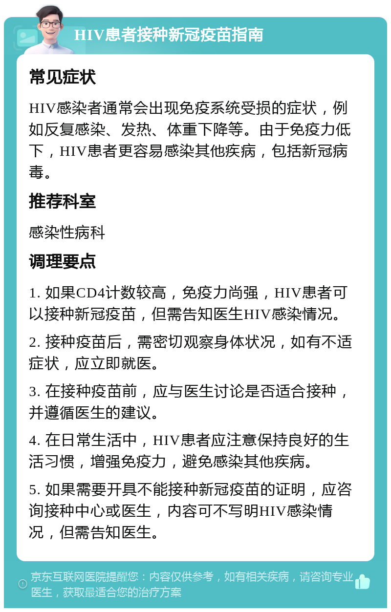 HIV患者接种新冠疫苗指南 常见症状 HIV感染者通常会出现免疫系统受损的症状，例如反复感染、发热、体重下降等。由于免疫力低下，HIV患者更容易感染其他疾病，包括新冠病毒。 推荐科室 感染性病科 调理要点 1. 如果CD4计数较高，免疫力尚强，HIV患者可以接种新冠疫苗，但需告知医生HIV感染情况。 2. 接种疫苗后，需密切观察身体状况，如有不适症状，应立即就医。 3. 在接种疫苗前，应与医生讨论是否适合接种，并遵循医生的建议。 4. 在日常生活中，HIV患者应注意保持良好的生活习惯，增强免疫力，避免感染其他疾病。 5. 如果需要开具不能接种新冠疫苗的证明，应咨询接种中心或医生，内容可不写明HIV感染情况，但需告知医生。