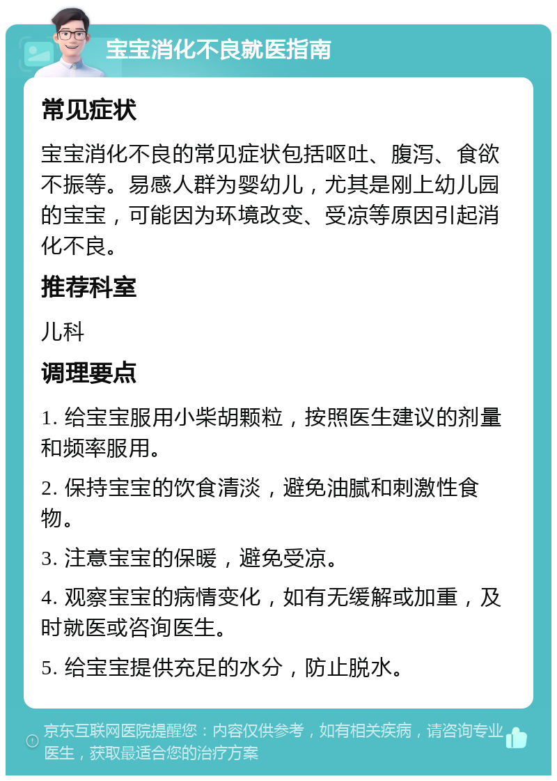 宝宝消化不良就医指南 常见症状 宝宝消化不良的常见症状包括呕吐、腹泻、食欲不振等。易感人群为婴幼儿，尤其是刚上幼儿园的宝宝，可能因为环境改变、受凉等原因引起消化不良。 推荐科室 儿科 调理要点 1. 给宝宝服用小柴胡颗粒，按照医生建议的剂量和频率服用。 2. 保持宝宝的饮食清淡，避免油腻和刺激性食物。 3. 注意宝宝的保暖，避免受凉。 4. 观察宝宝的病情变化，如有无缓解或加重，及时就医或咨询医生。 5. 给宝宝提供充足的水分，防止脱水。