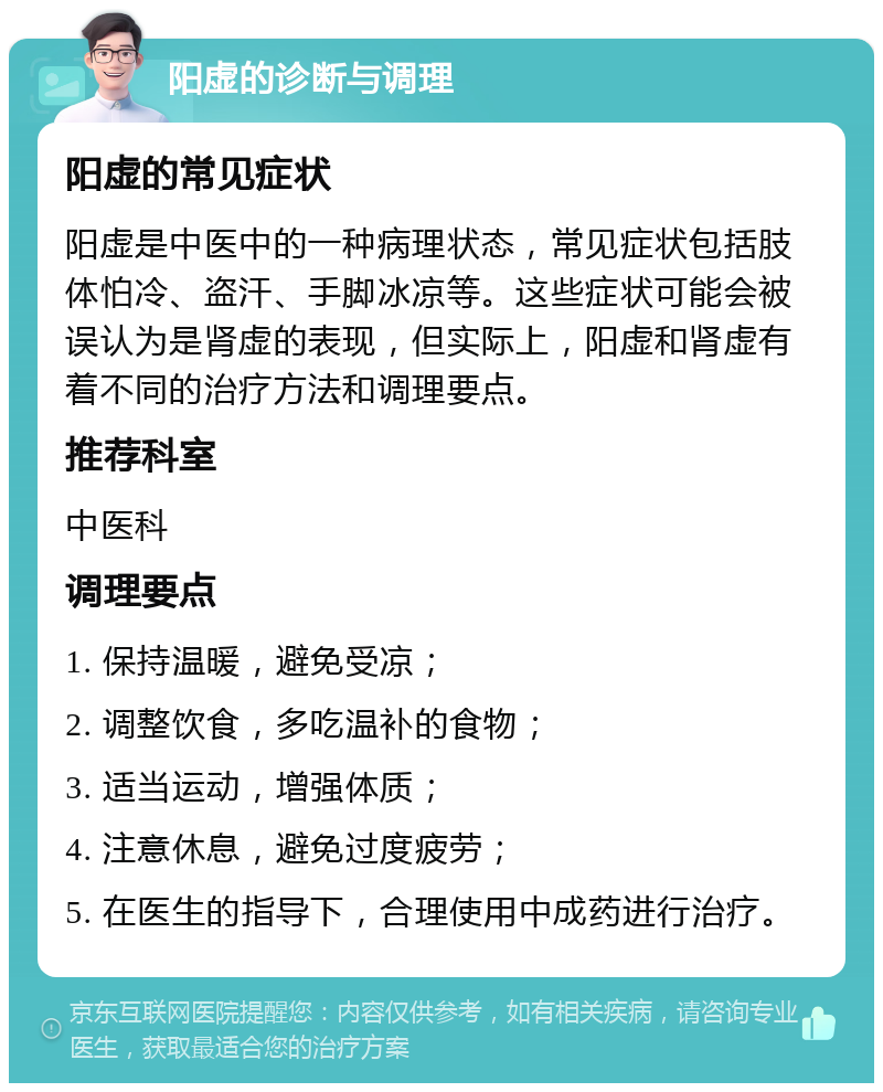 阳虚的诊断与调理 阳虚的常见症状 阳虚是中医中的一种病理状态，常见症状包括肢体怕冷、盗汗、手脚冰凉等。这些症状可能会被误认为是肾虚的表现，但实际上，阳虚和肾虚有着不同的治疗方法和调理要点。 推荐科室 中医科 调理要点 1. 保持温暖，避免受凉； 2. 调整饮食，多吃温补的食物； 3. 适当运动，增强体质； 4. 注意休息，避免过度疲劳； 5. 在医生的指导下，合理使用中成药进行治疗。