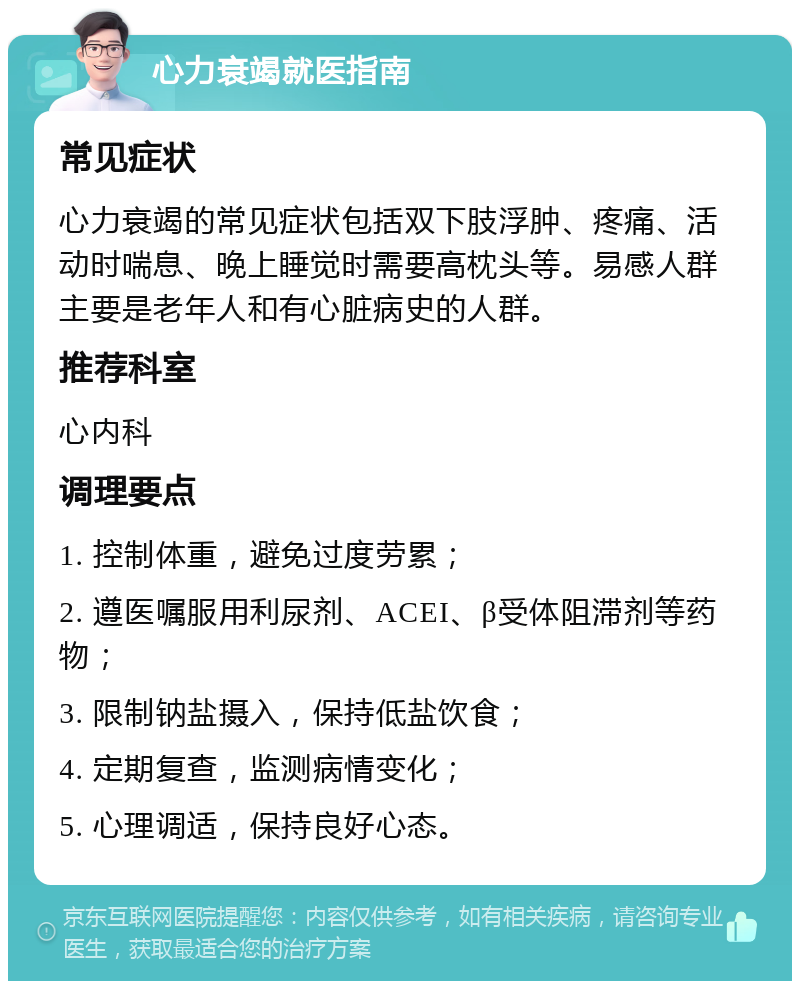 心力衰竭就医指南 常见症状 心力衰竭的常见症状包括双下肢浮肿、疼痛、活动时喘息、晚上睡觉时需要高枕头等。易感人群主要是老年人和有心脏病史的人群。 推荐科室 心内科 调理要点 1. 控制体重，避免过度劳累； 2. 遵医嘱服用利尿剂、ACEI、β受体阻滞剂等药物； 3. 限制钠盐摄入，保持低盐饮食； 4. 定期复查，监测病情变化； 5. 心理调适，保持良好心态。