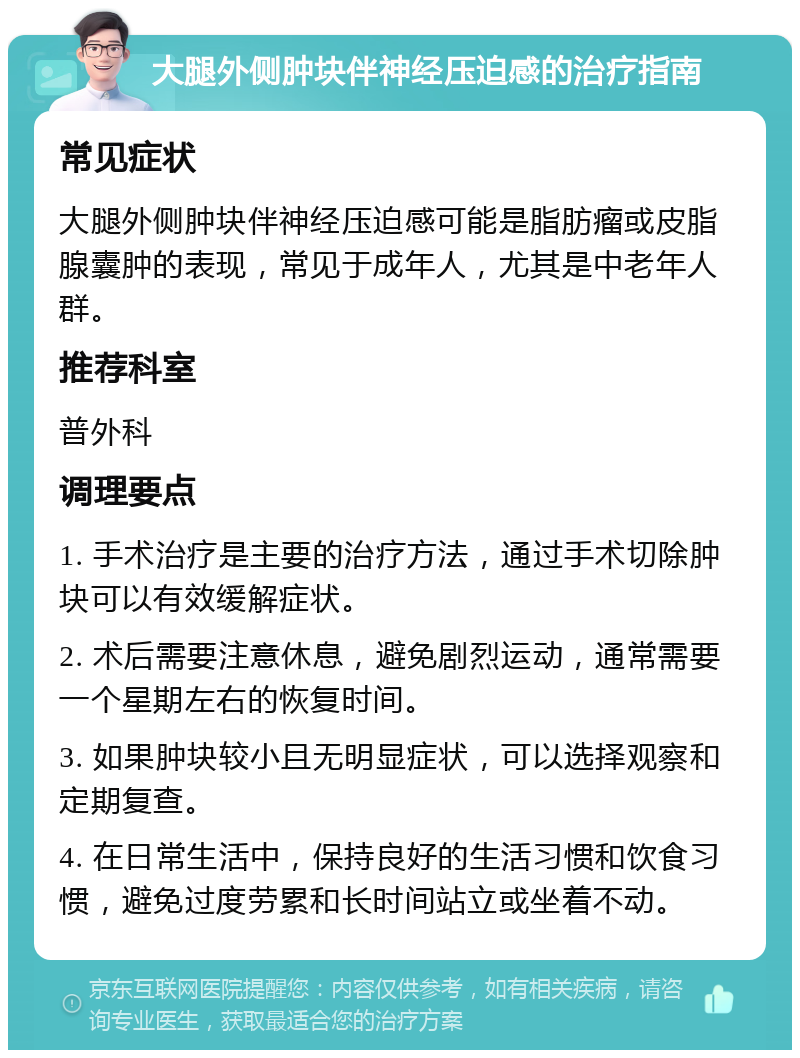 大腿外侧肿块伴神经压迫感的治疗指南 常见症状 大腿外侧肿块伴神经压迫感可能是脂肪瘤或皮脂腺囊肿的表现，常见于成年人，尤其是中老年人群。 推荐科室 普外科 调理要点 1. 手术治疗是主要的治疗方法，通过手术切除肿块可以有效缓解症状。 2. 术后需要注意休息，避免剧烈运动，通常需要一个星期左右的恢复时间。 3. 如果肿块较小且无明显症状，可以选择观察和定期复查。 4. 在日常生活中，保持良好的生活习惯和饮食习惯，避免过度劳累和长时间站立或坐着不动。