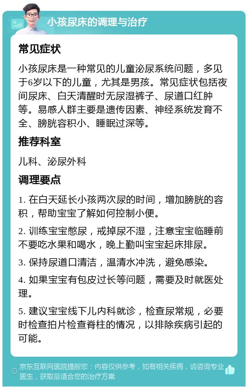 小孩尿床的调理与治疗 常见症状 小孩尿床是一种常见的儿童泌尿系统问题，多见于6岁以下的儿童，尤其是男孩。常见症状包括夜间尿床、白天清醒时无尿湿裤子、尿道口红肿等。易感人群主要是遗传因素、神经系统发育不全、膀胱容积小、睡眠过深等。 推荐科室 儿科、泌尿外科 调理要点 1. 在白天延长小孩两次尿的时间，增加膀胱的容积，帮助宝宝了解如何控制小便。 2. 训练宝宝憋尿，戒掉尿不湿，注意宝宝临睡前不要吃水果和喝水，晚上勤叫宝宝起床排尿。 3. 保持尿道口清洁，温清水冲洗，避免感染。 4. 如果宝宝有包皮过长等问题，需要及时就医处理。 5. 建议宝宝线下儿内科就诊，检查尿常规，必要时检查拍片检查脊柱的情况，以排除疾病引起的可能。