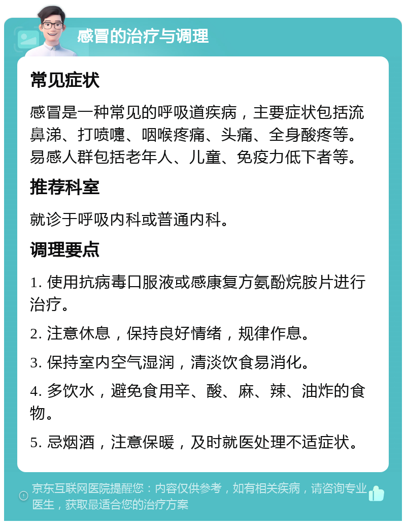 感冒的治疗与调理 常见症状 感冒是一种常见的呼吸道疾病，主要症状包括流鼻涕、打喷嚏、咽喉疼痛、头痛、全身酸疼等。易感人群包括老年人、儿童、免疫力低下者等。 推荐科室 就诊于呼吸内科或普通内科。 调理要点 1. 使用抗病毒口服液或感康复方氨酚烷胺片进行治疗。 2. 注意休息，保持良好情绪，规律作息。 3. 保持室内空气湿润，清淡饮食易消化。 4. 多饮水，避免食用辛、酸、麻、辣、油炸的食物。 5. 忌烟酒，注意保暖，及时就医处理不适症状。