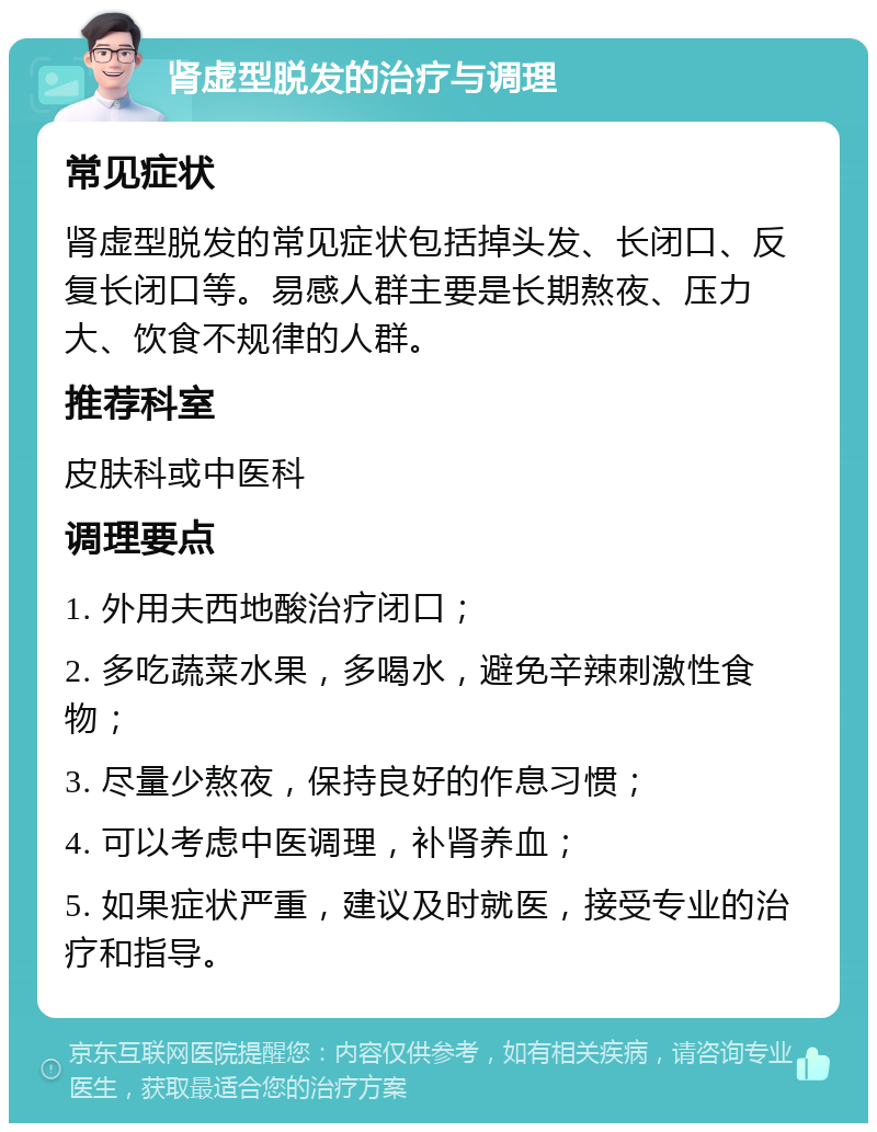 肾虚型脱发的治疗与调理 常见症状 肾虚型脱发的常见症状包括掉头发、长闭口、反复长闭口等。易感人群主要是长期熬夜、压力大、饮食不规律的人群。 推荐科室 皮肤科或中医科 调理要点 1. 外用夫西地酸治疗闭口； 2. 多吃蔬菜水果，多喝水，避免辛辣刺激性食物； 3. 尽量少熬夜，保持良好的作息习惯； 4. 可以考虑中医调理，补肾养血； 5. 如果症状严重，建议及时就医，接受专业的治疗和指导。