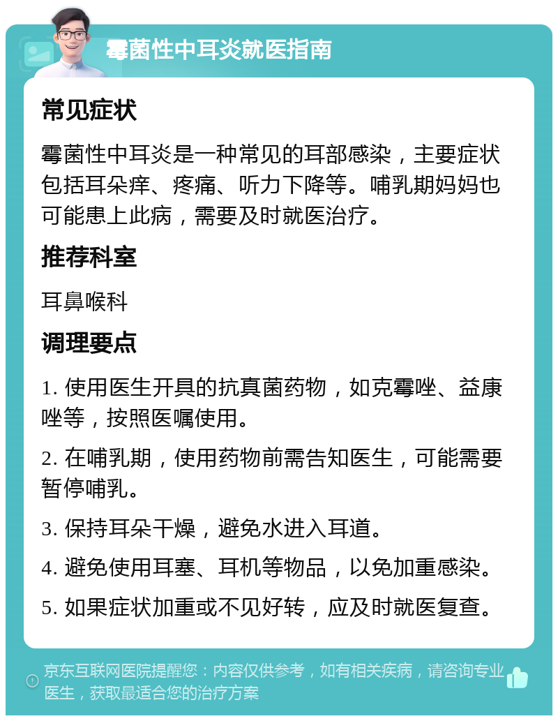 霉菌性中耳炎就医指南 常见症状 霉菌性中耳炎是一种常见的耳部感染，主要症状包括耳朵痒、疼痛、听力下降等。哺乳期妈妈也可能患上此病，需要及时就医治疗。 推荐科室 耳鼻喉科 调理要点 1. 使用医生开具的抗真菌药物，如克霉唑、益康唑等，按照医嘱使用。 2. 在哺乳期，使用药物前需告知医生，可能需要暂停哺乳。 3. 保持耳朵干燥，避免水进入耳道。 4. 避免使用耳塞、耳机等物品，以免加重感染。 5. 如果症状加重或不见好转，应及时就医复查。