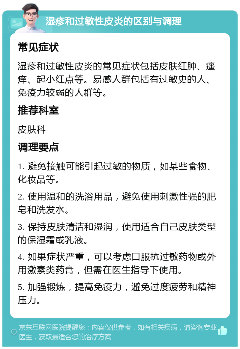 湿疹和过敏性皮炎的区别与调理 常见症状 湿疹和过敏性皮炎的常见症状包括皮肤红肿、瘙痒、起小红点等。易感人群包括有过敏史的人、免疫力较弱的人群等。 推荐科室 皮肤科 调理要点 1. 避免接触可能引起过敏的物质，如某些食物、化妆品等。 2. 使用温和的洗浴用品，避免使用刺激性强的肥皂和洗发水。 3. 保持皮肤清洁和湿润，使用适合自己皮肤类型的保湿霜或乳液。 4. 如果症状严重，可以考虑口服抗过敏药物或外用激素类药膏，但需在医生指导下使用。 5. 加强锻炼，提高免疫力，避免过度疲劳和精神压力。