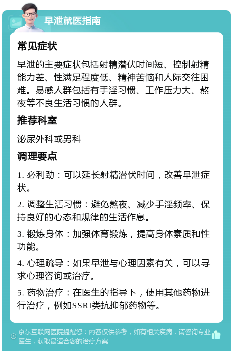 早泄就医指南 常见症状 早泄的主要症状包括射精潜伏时间短、控制射精能力差、性满足程度低、精神苦恼和人际交往困难。易感人群包括有手淫习惯、工作压力大、熬夜等不良生活习惯的人群。 推荐科室 泌尿外科或男科 调理要点 1. 必利劲：可以延长射精潜伏时间，改善早泄症状。 2. 调整生活习惯：避免熬夜、减少手淫频率、保持良好的心态和规律的生活作息。 3. 锻炼身体：加强体育锻炼，提高身体素质和性功能。 4. 心理疏导：如果早泄与心理因素有关，可以寻求心理咨询或治疗。 5. 药物治疗：在医生的指导下，使用其他药物进行治疗，例如SSRI类抗抑郁药物等。